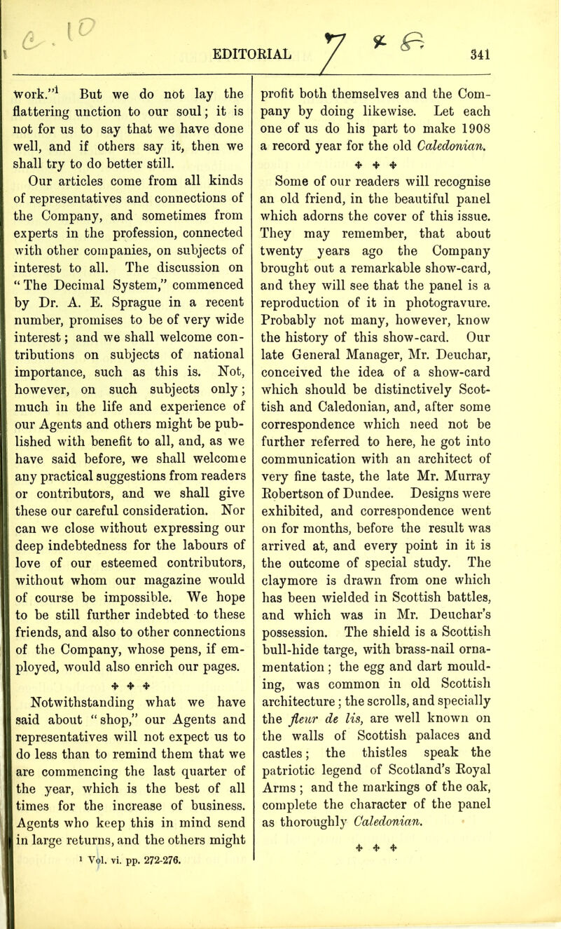 % & work.”1 But we do not lay the flattering unction to our soul; it is not for us to say that we have done well, and if others say it, then we shall try to do better still. Our articles come from all kinds of representatives and connections of the Company, and sometimes from experts in the profession, connected with other companies, on subjects of interest to all. The discussion on “ The Decimal System,” commenced by Dr. A. E. Sprague in a recent number, promises to be of very wide interest; and we shall welcome con- tributions on subjects of national importance, such as this is. Not, however, on such subjects only; much in the life and experience of our Agents and others might be pub- lished with benefit to all, and, as we have said before, we shall welcome any practical suggestions from readers or contributors, and we shall give these our careful consideration. Nor can we close without expressing our deep indebtedness for the labours of love of our esteemed contributors, without whom our magazine would of course be impossible. We hope to be still further indebted to these friends, and also to other connections of the Company, whose pens, if em- ployed, would also enrich our pages. 4*- ❖ * Notwithstanding what we have said about “ shop,” our Agents and representatives will not expect us to do less than to remind them that we are commencing the last quarter of the year, which is the best of all times for the increase of business. Agents who keep this in mind send in large returns, and the others might i vil. vi. pp. 272-276. profit both themselves and the Com- pany by doing likewise. Let each one of us do his part to make 1908 a record year for the old Caledonian. ❖ 4 ❖ Some of our readers will recognise an old friend, in the beautiful panel which adorns the cover of this issue. They may remember, that about twenty years ago the Company brought out a remarkable show-card, and they will see that the panel is a reproduction of it in photogravure. Probably not many, however, know the history of this show-card. Our late General Manager, Mr. Deuchar, conceived the idea of a show-card which should be distinctively Scot- tish and Caledonian, and, after some correspondence which need not be further referred to here, he got into communication with an architect of very fine taste, the late Mr. Murray Eobertson of Dundee. Designs were exhibited, and correspondence went on for months, before the result was arrived at, and every point in it is the outcome of special study. The claymore is drawn from one which has been wielded in Scottish battles, and which was in Mr. Deuchar’s possession. The shield is a Scottish bull-hide targe, with brass-nail orna- mentation ; the egg and dart mould- ing, was common in old Scottish architecture : the scrolls, and specially the fleur de lis, are well known on the walls of Scottish palaces and castles; the thistles speak the patriotic legend of Scotland’s Eoyal Arms ; and the markings of the oak, complete the character of the panel as thoroughly Caledonian. 4* * 4*