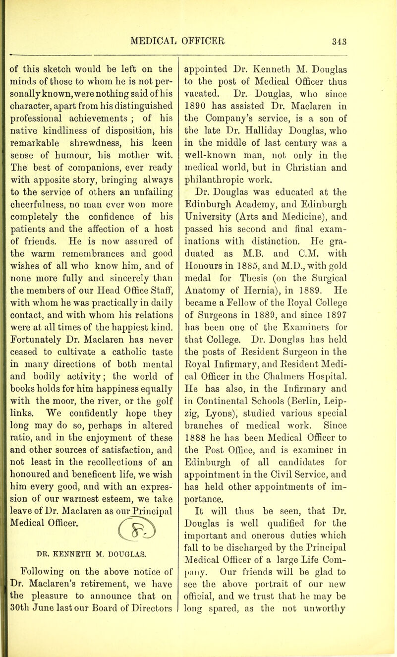 of this sketch would be left on the minds of those to whom he is not per- sonally known,were nothing said of his character, apart from his distinguished professional achievements ; of his native kindliness of disposition, his remarkable shrewdness, his keen sense of humour, his mother wit. The best of companions, ever ready with apposite story, bringing always to the service of others an unfailing cheerfulness, no man ever won more completely the confidence of his patients and the affection of a host of friends. He is now assured of the warm remembrances and good wishes of all who know him, and of none more fully and sincerely than the members of our Head Office Staff, with whom he was practically in daily contact, and with whom his relations were at all times of the happiest kind. Fortunately Dr. Maclaren has never ceased to cultivate a catholic taste in many directions of both mental and bodily activity; the world of books holds for him happiness equally with the moor, the river, or the golf links. We confidently hope they long may do so, perhaps in altered ratio, and in the enjoyment of these and other sources of satisfaction, and not least in the recollections of an honoured and beneficent life, we wish him every good, and with an expres- sion of our warmest esteem, we take leave of Dr. Maclaren as Medical Officer. DR. KENNETH M. DOUGLAS. Following on the above notice of Dr. Maclaren’s retirement, we have the pleasure to announce that on 30th June last our Board of Directors our Principal appointed Dr. Kenneth M. Douglas to the post of Medical Officer thus vacated. Dr. Douglas, who since 1890 has assisted Dr. Maclaren in the Company’s service, is a son of the late Dr. Halliday Douglas, who in the middle of last century was a well-known man, not only in the medical world, but in Christian and philanthropic work. Dr. Douglas was educated at the Edinburgh Academy, and Edinburgh University (Arts and Medicine), and passed his second and final exam- inations with distinction. He gra- duated as M.B. aud C.M. with Honours in 1885, and M.D., with gold medal for Thesis (on the Surgical Anatomy of Hernia), in 1889. He became a Fellow of the Royal College of Surgeons in 1889, and since 1897 has been one of the Examiners for that College. Dr. Douglas has held the posts of Resident Surgeon in the Royal Infirmary, and Resident Medi- cal Officer in the Chalmers Hospital. He has also, in the Infirmary and in Continental Schools (Berlin, Leip- zig, Lyons), studied various special branches of medical work. Since 1888 he has been Medical Officer to the Post Office, and is examiner in Edinburgh of all candidates for appointment in the Civil Service, and has held other appointments of im- portance. It will thus be seen, that Dr. Douglas is well qualified for the important and onerous duties which fall to be discharged by the Principal Medical Officer of a large Life Com- pany. Our friends will be glad to see the above portrait of our new official, and we trust that he may be long spared, as the not unworthy