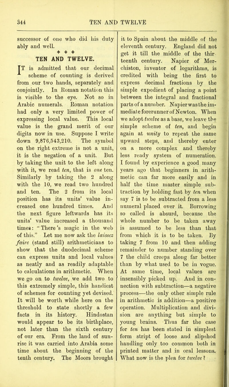 544 Ten and twelve successor of one who did his duty ably and well. 4* + 4* TEN AND TWELVE. TT is admitted that our decimal A scheme of counting is derived from our two hands, separately and conjointly. In Roman notation this is visible to the eye. Not so in Arabic numerals. Roman notation had only a very limited power of expressing local value. This local value is the grand merit of our digits now in use. Suppose I write down 9,876,543,210. The symbol on the right extreme is not a unit, it is the negation of a unit. But by taking the unit to the left along with it, we read ten, that is one ten. Similarly by taking the 2 along with the 10, we read two hundred and ten. The 2 from its local position has its units’ value in- creased one hundred times. And the next figure leftwards has its units’ value increased a thousand times: “ There’s magic in the web of this.” Let me now ask the laissez faire (stand still) arithmeticians to show that the duodecimal scheme can express units and local values as neatly and as readily adaptable to calculations in arithmetic. When we go on to twelve, we add two to this extremely simple, this handiest of schemes for counting yet devised. It will be worth while here on the threshold to state shortly a few facts in its history. Hindostan would appear to be its birthplace, not later than the sixth century of our era. From the land of sun- rise it was carried into Arabia some time about the beginning of the tenth century. The Moors brought it to Spain about the middle of the eleventh century. England did not get it till the middle of the thir teenth century. Napier of Mer- chiston, inventor of logarithms, is credited with being the first to express decimal fractions by the simple expedient of placing a point between the integral and fractional parts of a number. Napier was the im- mediate forerunner of Newton. When we adopt twelve as a base, we leave the simple scheme of ten, and begin again at unity to repeat the same upward steps, and thereby enter on a more complex and thereby less ready system of numeration. I found by experience a good many years ago that beginners in arith- metic can far more easily and in half the time master simple sub- traction by holding fast by ten when say 7 is to be subtracted from a less numeral placed over it. Borrowing so called is absurd, because the whole number to be taken away is assumed to be less than that from which it is to be taken. By taking 7 from 10 and then adding remainder to number standing over 7 the child creeps along far better than by what used to be in vogue. At same time, local values are insensibly picked up. And in con- nection with subtraction—a negative process—the only other simple rule in arithmetic is addition—a positive operation. Multiplication and divi- sion are anything but simple to young brains. Thus far the case for ten has been stated in simplest form stript of loose and slipshod handling only too common both in printed matter and in oral lessons. What now is the plea for twelve ?