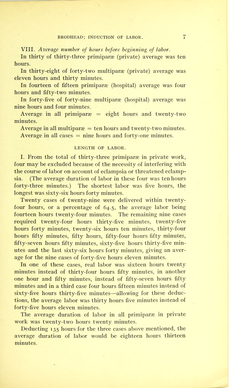 VIII. Average number of hours before beginning of labor. In thirty of thirty-three primiparae (private) average was ten hours. In thirty-eight of forty-two multiparae (private) average was eleven hours and thirty minutes. In fourteen of fifteen primiparae (hospital) average was four hours and fifty-two minutes. In forty-five of forty-nine multiparae (hospital) average was nine hours and four minutes. Average in all primiparae = eight hours and twenty-two minutes. Average in all multiparae = ten hours and twenty-two minutes. Average in all cases = nine hours and forty-one minutes. LENGTH OF LABOR. I. From the total of thirty-three primiparae in private work, four may be excluded because of the necessity of interfering with the course of labor on account of eclampsia or threatened eclamp- sia. (The average duration of labor in these four was ten hours forty-three minutes.) The shortest labor was five hours, the longest was sixty-six hours forty minutes. Twenty cases of twenty-nine were delivered within twenty- four hours, or a percentage of 64.5, the average labor being fourteen hours twenty-four minutes. The remaining nine cases required twenty-four hours thirty-five minutes, twenty-five hours forty minutes, twenty-six hours ten minutes, thirty-four hours fifty minutes, fifty hours, fifty-four hours fifty minutes, fifty-seven hours fifty minutes, sixty-five hours thirty-five min- utes 'and the last sixty-six hours forty minutes, giving an aver- age for the nine cases of forty-five hours eleven minutes. In one of these cases, real labor was sixteen hours twenty minutes instead of thirty-four hours fifty minutes, in another one hour and fifty minutes, instead of fifty-seven hours fifty minutes and in a third case four hours fifteen minutes instead of sixty-five hours thirty-five minutes—allowing for these deduc- tions, the average labor was thirty hours five minutes instead of forty-five hours eleven minutes. The average duration of labor in all primiparae in private work was twenty-two hours twenty minutes. Deducting 135 hours for the three cases above mentioned, the average duration of labor would be eighteen hours thirteen minutes.