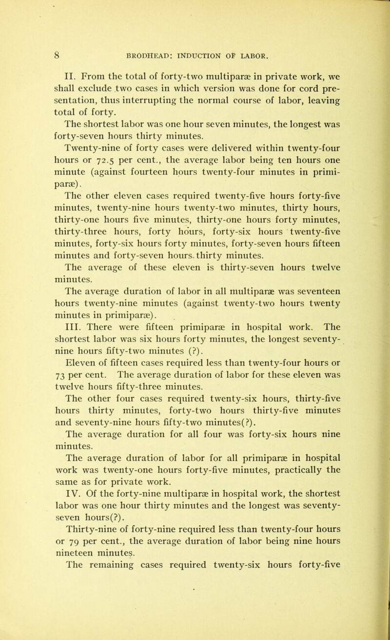 II. From the total of forty-two multiparse in private work, we shall exclude two cases in which version was done for cord pre- sentation, thus interrupting the normal course of labor, leaving total of forty. The shortest labor was one hour seven minutes, the longest was forty-seven hours thirty minutes. Twenty-nine of forty cases were delivered within twenty-four hours or 72.5 per cent., the average labor being ten hours one minute (against fourteen hours twenty-four minutes in primi- parse). The other eleven cases required twenty-five hours forty-five minutes, twenty-nine hours twenty-two minutes, thirty hours, thirty-one hours five minutes, thirty-one hours forty minutes, thirty-three hours, forty hours, forty-six hours twenty-five minutes, forty-six hours forty minutes, forty-seven hours fifteen minutes and forty-seven hours, thirty minutes. The average of these eleven is thirty-seven hours twelve minutes. The average duration of labor in all multiparae was seventeen hours twenty-nine minutes (against twenty-two hours twenty minutes in primiparae). III. There were fifteen primiparae in hospital work. The shortest labor was six hours forty minutes, the longest seventy- nine hours fifty-two minutes (?). Eleven of fifteen cases required less than twenty-four hours or 73 per cent. The average duration of labor for these eleven was twelve hours fifty-three minutes. The other four cases required twenty-six hours, thirty-five hours thirty minutes, forty-two hours thirty-five minutes and seventy-nine hours fifty-two minutes (?). The average duration for all four was forty-six hours nine minutes. The average duration of labor for all primiparae in hospital work was twenty-one hours forty-five minutes, practically the same as for private work. IV. Of the forty-nine multiparae in hospital work, the shortest labor was one hour thirty minutes and the longest was seventy- seven hours(?). Thirty-nine of forty-nine required less than twenty-four hours or 79 per cent., the average duration of labor being nine hours nineteen minute?. The remaining cases required twenty-six hours forty-five