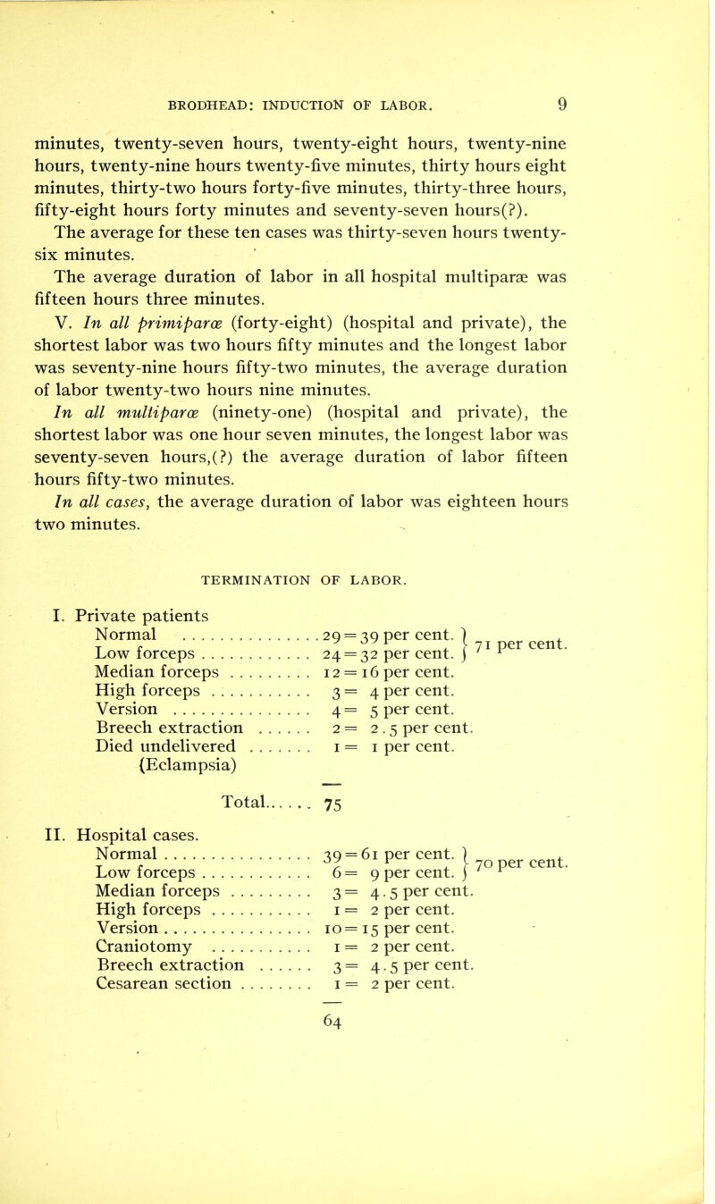 minutes, twenty-seven hours, twenty-eight hours, twenty-nine hours, twenty-nine hours twenty-five minutes, thirty hours eight minutes, thirty-two hours forty-five minutes, thirty-three hours, fifty-eight hours forty minutes and seventy-seven hours(?). The average for these ten cases was thirty-seven hours twenty- six minutes. The average duration of labor in all hospital multiparae was fifteen hours three minutes. V. In all primiparoe (forty-eight) (hospital and private), the shortest labor was two hours fifty minutes and the longest labor was seventy-nine hours fifty-two minutes, the average duration of labor twenty-two hours nine minutes. In all multiparce (ninety-one) (hospital and private), the shortest labor was one hour seven minutes, the longest labor was seventy-seven hours,(?) the average duration of labor fifteen hours fifty-two minutes. In all cases, the average duration of labor was eighteen hours two minutes. TERMINATION OF LABOR. I. Private patients Normal . . . . . .29 = 39 per cent. ) Low forceps ... 24 = 32 per cent. | Median forceps ... 12 = 16 per cent. High forceps . 3=4 per cent. Version ... 4=5 per cent. Breech extraction . . . ... 2 = 2.5 per cent. Died undelivered . . . . I = I per cent. (Eclampsia) per cent. Total 75 II. Hospital cases. Normal • • • 39 = 61 per cent. | Low forceps . . . 6 = 9 per cent, j Median forceps • • • 3 = 4.5 per cent. High forceps ... I = 2 per cent. Version . . . 10 = 15 per cent. Craniotomy I = 2 per cent. Breech extraction . . . • • • 3 = 4.5 per cent. Cesarean section ... I = 2 per cent. 64