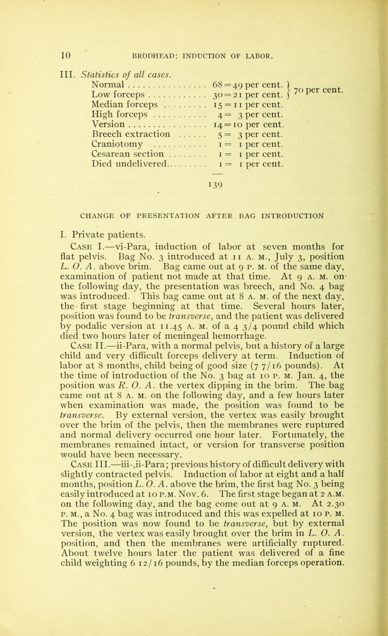III. Statistics of all cases. Normal . . . 68 = 49 per cent. Low forceps • • • 30 = 21 per cent. Median forceps • . . 15 = 11 per cent. High forceps . . . 4 = 3 per cent. Version . . . 14 = 10 per cent. Breech extraction . . . • • • 5 = 3 per cent. Craniotomy I per cent. Cesarean section ... I = I per cent. Died undelivered ... I = I per cent. 70 per cent. 139 CHANGE OF PRESENTATION AFTER BAG INTRODUCTION I. Private patients. Case I.—vi-Para, induction of labor at seven months for flat pelvis. Bag No. 3 introduced at ii a. m., July 3, position L. O. A. above brim. Bag came out at 9 p. m. of the same day, examination of patient not made at that time. At 9 a. m. on- the following day, the presentation was breech, and No. 4 bag was introduced. This bag came out at 8 a. m. of the next day, the • first stage beginning at that time. Several hours later, position was found to be transverse, and the patient was delivered by podalic version at 11.45 a. m. of a 4 3/4 pound child which died two hours later of meningeal hemorrhage. Case II.—ii-Para, wdth a normal pelvis, but a history of a large child and very difficult forceps delivery at term. Induction of labor at 8 months, child being of good size (7 7/16 pounds). At the time of introduction of the No. 3 bag at 10 p. m. Jan. 4, the position was R. O. A. the vertex dipping in the brim. The bag came out at 8 a. m. on the following day, and a few hours later when examination was made, the position was found to be transverse. By external version, the vertex was easily brought over the brim of the pelvis, then the membranes were ruptured and normal delivery occurred one hour later. Fortunately, the membranes remained intact, or version for transverse position would have been necessary. Case III.—iii-,ii-Para; previous history of difiicult delivery with slightly contracted pelvis. Induction of labor at eight and a half months, position L.O. A. above the brim, the first bag No. 3 being easily introduced at 10 p.m. Nov. 6. The first stage began at 2 a.m. on the following day, and the bag come out at 9 A. m. At 2.30 p. M., a No. 4 bag was introduced and this was expelled at 10 p. M. The position was now found to be transverse, but by external version, the vertex was easily brought over the brim in L. O. A. position, and then the membranes were artificially ruptured. About twelve hours later the patient was delivered of a fine child weighting 6 12/16 pounds, by the median forceps operation.