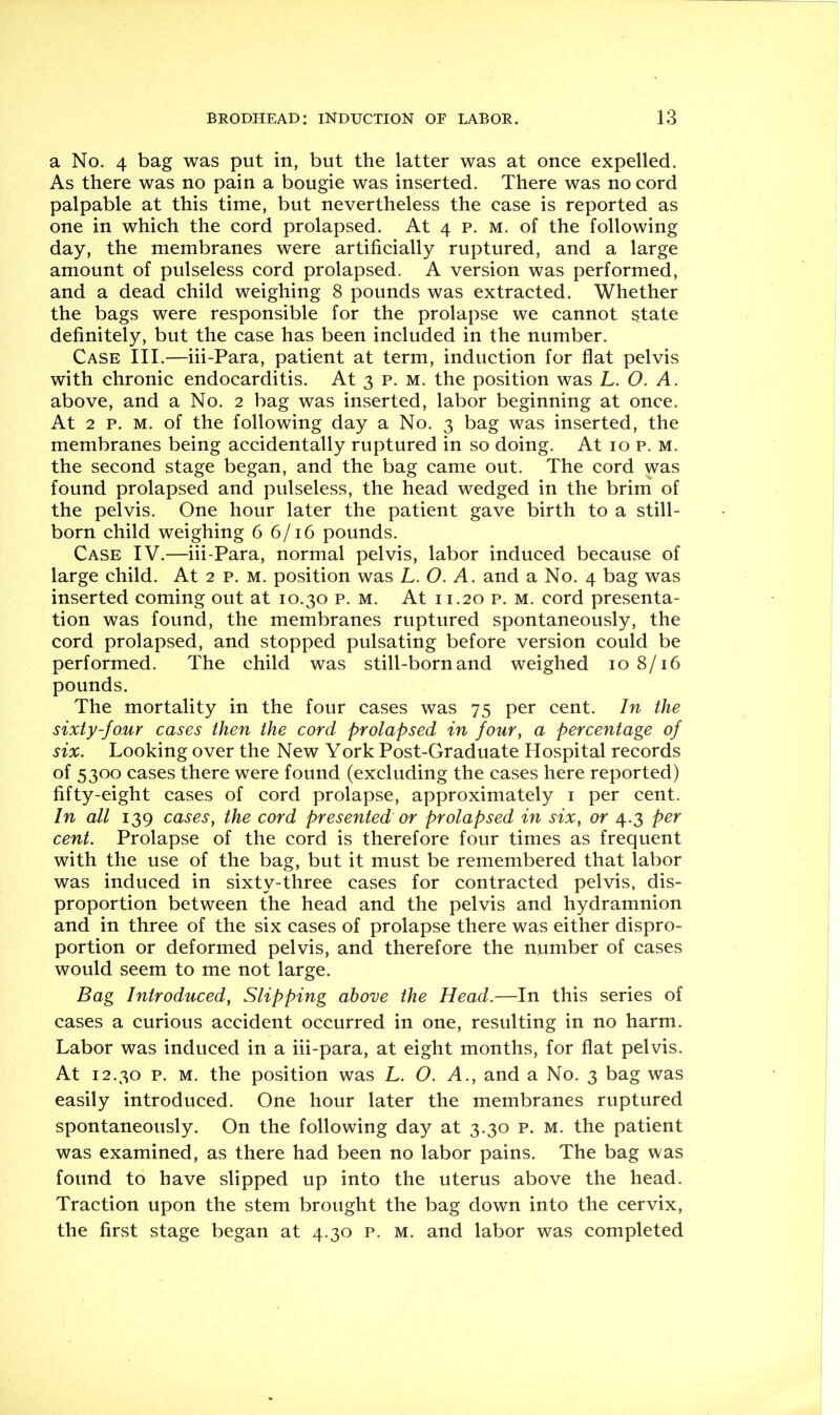 a No. 4 bag was put in, but the latter was at once expelled. As there was no pain a bougie was inserted. There was no cord palpable at this time, but nevertheless the case is reported as one in which the cord prolapsed. At 4 p. m. of the following day, the membranes were artificially ruptured, and a large amount of pulseless cord prolapsed. A version was performed, and a dead child weighing 8 pounds was extracted. Whether the bags were responsible for the prolapse we cannot state definitely, but the case has been included in the number. Case III.—iii-Para, patient at term, induction for flat pelvis with chronic endocarditis. At 3 p. m. the position was L. O. A. above, and a No. 2 bag was inserted, labor beginning at once. At 2 p. M. of the following day a No. 3 bag was inserted, the membranes being accidentally ruptured in so doing. At 10 p. m. the second stage began, and the bag came out. The cord was found prolapsed and pulseless, the head wedged in the brim of the pelvis. One hour later the patient gave birth to a still- born child weighing 6 6/16 pounds. Case IV.—iii-Para, normal pelvis, labor induced because of large child. At 2 p. m. position was L. O. A. and a No. 4 bag was inserted coming out at 10.30 p. m. At 11.20 p. m. cord presenta- tion was found, the membranes ruptured spontaneously, the cord prolapsed, and stopped pulsating before version could be performed. The child was still-born and weighed 108/16 pounds. The mortality in the four cases was 75 per cent. In the sixty-four cases then the cord prolapsed in four, a percentage of six. Looking over the New York Post-Graduate Hospital records of 5300 cases there were found (excluding the cases here reported) fifty-eight cases of cord prolapse, approximately i per cent. In all 139 cases, the cord presented or prolapsed in six, or 4.3 per cent. Prolapse of the cord is therefore four times as frequent with the use of the bag, but it must be remembered that labor was induced in sixty-three cases for contracted pelvis, dis- proportion between the head and the pelvis and hydramnion and in three of the six cases of prolapse there was either dispro- portion or deformed pelvis, and therefore the number of cases would seem to me not large. Bag Introduced, Slipping above the Head.—In this series of cases a curious accident occurred in one, resulting in no harm. Labor was induced in a iii-para, at eight months, for flat pelvis. At 12.30 p. M. the position was L. O. A., and a No. 3 bag was easily introduced. One hour later the membranes ruptured spontaneously. On the following day at 3.30 p. m. the patient was examined, as there had been no labor pains. The bag was found to have slipped up into the uterus above the head. Traction upon the stem brought the bag down into the cervix, the first stage began at 4.30 p. m. and labor was completed