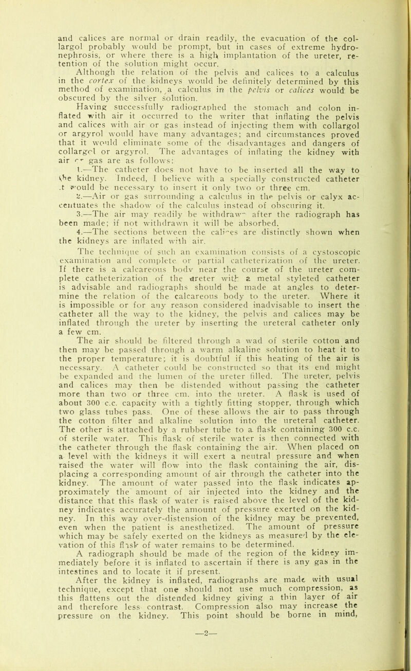 and calices are normal or drain readily, the evacuation of the col- largol probably would be prompt, but in cases of extreme hydro- nephrosis, or where there is a higl> implantation of the ureter, re- tention of the solution might occur. Although the relation of the pelvis and calices to a calculus in the cortex of the kidneys would be definitely determined by this method of examination, a calculus in the pelvis or calices would’ be obscured by the silver solution. Having successfully radiographed the stomach and colon in- flated with air it occurred to the writer that inflating the pelvis and calices with air or gas instead of injecting them with collargol or argyrol would have many advantages; and circumstances proved that it would eliminate some of the disadvantages and dangers of collargcl or argyrol. The advantages of inflating the kidney with air gas are as follows: 1. —The catheter does not have to be inserted all the way to ^he kidney. Indeed, I believe with a specially constructed catheter .t would be necessary to insert it only two or three cm. 2. —Air or gas surrounding a calculus in the pelvis or calyx ac- centuates the shadow of the calculus instead of obscuring it. 3. —The air may readily be withdraw after the radiograph has been made; if not withdrawn it will be absorbed. 4. —The sections between the cables are distinctly shown when the kidneys are inflated with air. The technique of such an examination consists of a cystoscopic examination and complete or partial catheterization of the ureter. If there is a calcareous bodv near the course of the ureter com- plete catheterization of the tireter with a metal styleted catheter is advisable and radiographs should be made at angles to deter- mine the relation of the calcareous body to the ureter. Where it is impossible or for any reason considered inadvisable to insert the catheter all the way to the kidney, the pelvis and calices may be inflated through the ureter by inserting the ureteral catheter only a few cm. The air should be filtered through a wad of sterile cotton and then may be passed through a warm alkaline solution to heat it to the proper temperature; it is doubtful if this heating of the air is necessary. A catheter could be constructed so that its end might be expanded and the lumen of the ureter filled. The ureter, pelvis and calices may then be distended without passing the catheter more than two or three cm. into the ureter. A flask is used of about 300 c.c. capacity with a tightly fitting stopper, through which two glass tubes pass. One of these allows the air to pass through the cotton filter and alkaline solution into the ureteral catheter. The other is attached by a rubber tube to a. flask containing 300 c.c. of sterile water. This flask of sterile water is then connected with the catheter through the flask containing the air. When placed on a level with the kidneys it will exert a neutral pressure and when raised the water will flow into the flask containing the air, dis- placing a corresponding amount of air through the catheter into the kidney. The amount of water passed into the flask indicates ap- proximately the amount of air injected into the kidney and the distance that this flask of water is raised above the level of the kid- ney indicates accurately the amount of pressure exerted on the kid- ney. In this way over-distension of the kidney may be prevented, even when the patient is anesthetized. The amount of pressure which may be safely exerted on the kidneys as measured by the ele- vation of this flask of water remains to be determined. A radiograph should be made of the region of the kidney im- mediately before it is inflated to ascertain if there is any gas in the intestines and to locate it if present. After the kidney is inflated, radiographs are made with usual technique, except that one should not use much compression, as this flattens out the distended kidney giving a thin layer of air and therefore less contrast. Compression also may increase the pressure on the kidney. This point should be borne in mind, —2—