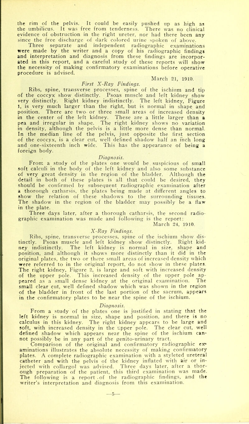 the rim of the pelvis. It could be easily pushed up as high as the umbilicus. It was free from tenderness. There was no clinical evidence of obstruction in the right ureter, nor had there been any since the free discharge of dark colored urine spoken of above. Three separate and independent radiographic examinations were made by the writer and a copy of his radiographic findings and interpretation and diagnosis from these findings are incorpor- ated in this report, and a careful study of these reports will show the necessity of making confirmatory examinations before operative procedure is advised. March 21, 1910. First X-Ray Findings. Ribs, spine, transverse processes, spine of the ischium and tip of the coccyx show distinctly. Psoas muscle and left kidney show very distinctly. Right kidney indistinctly. The left kidney, Figure 1, is very much larger than the right, but is normal in shape and position. There are two or three small areas of increased density in the center of the left kidney. These are a little larger than a pea and irregular in shape. The right kidney shows no variation in density, although the pelvis is a little more dense than normal. In the median line of the pelvis, just opposite the first section of the coccyx, is a clear cut, well defined shadow half an inch long and one-sixteenth inch wide. This has the appearance of being a foreign body. Diagnosis. From a study of the plates one would be suspicious of small soft calculi in the body of the left kidney and also some substance of very great density in the region of the bladder. Although the detail in both of these plates is all that could be desired, they should be confirmed by subsequent radiographic examination after a thorough catharsis, the plates being made at different angles to show the relation of these shadows to the surrounding tissues. The shadow in the region of the bladder may possibly be a flaw in the plate. Three days later, after a thorough catharsis, the second radio- graphic examination wras made and following is the report: March 24, 1910. X-Ray Findings. Ribs, spine, transverse processes, spine of the ischium show dis- tinctly. Psoas muscle and left kidney show distinctly. Right kid- ney indistinctly. The left kidney is normal in size, shape and position, and although it shows more distinctly than it did in the original plates, the two or three small areas of increased density which were referred to in the original report, do not show in these plates. The right kidney, Figure 2, is large and soft with increased density of the upper pole. This increased density of the upper pole ap- peared as a small dense kidney at the original examination. The small clear cut, well defined shadow which was shown in the region of the bladder in front of the last portion of the sacrum, appears in the confirmatory plates to be near the spine of the ischium. Diagnosis. From a study of the plates one is justified in stating that the left kidney is normal in size, shape and position, and there is no calculus in this kidney. The right kidney appears to be large and soft, with increased density in the r.pper pole. The clear cut, well defined shadow which appears near the spine of the ischium can- not possibly be in any part of the genito-urinary tract. Comparison of the original and confirmatory radiographic ex* aminations illustrates the absolute necessity of making confirmatory plates. A complete radiographic examination with a styleted ureteral catheter and with the pelvis of the kidney inflated with air or in- jected with collargol was advised. Three days later, after a thor- ough preparation of the patient, this third examination was made. The following is a report.of the radiographic findings, and the writer’s interpretation and diagnosis from this examination. 5—
