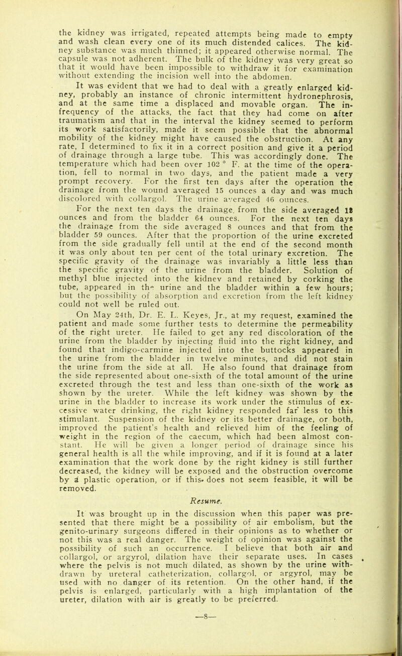 the kidney was irrigated, repeated attempts being made to empty and wash clean every one of its much distended calices. The kid- ney substance was much thinned; it appeared otherwise normal. The capsule was not adherent. The bulk of the kidney was very great so that it would have been impossible to withdraw it for examination without extending the incision well into the abdomen. It was evident that we had to deal with a greatly enlarged kid- ney, probably an instance of chronic intermittent hydronephrosis, and at the same time a displaced and movable organ. The in- frequency of the attacks, the fact that they had come on after traumatism and that in the interval the kidney seemed to perform its work satisfactorily, made it seem possible that the abnormal mobility of the kidney might have caused the obstruction. At any rate, I determined to fix it in a correct position and give it a period of drainage through a large tube. This was accordingly done. The temperature which had been over 102 ° F. at the time of the opera- tion, fell to normal in two days, and the patient made a very prompt recovery. For the first ten days after the operation the drainage from the wound averaged 15 ounces a day and was much discolored with collargol. The urine averaged 46 ounces. For the next ten days the drainage, from the side averaged 18 ounces and from the bladder 64 ounces. For the next ten days the drainage from the side averaged 8 ounces and that from the bladder 59 ounces. After that the proportion of the urine excreted from the side gradually fell until at the end of the second month it was only about ten per cent of the total urinary excretion. The specific gravity of the drainage was invariably a little less than the specific gravity of the urine from the bladder. Solution of methyl blue injected into the kidnev and retained by corking the tube, appeared in the urine and the bladder within a few hours; but the possibility of absorption and excretion from the left kidney could not well be ruled out. On May 24th, Dr. E. L. Keyes, Jr., at my request, examined the patient and made some further tests to determine the permeability of the right ureter. He failed to get any red discoloration of the urine from the bladder by injecting fluid into the right kidney, and found that indigo-carmine injected into the buttocks appeared in the urine from the bladder in twelve minutes, and did not stain the urine from the side at all. He also found that drainage from the side represented about one-sixth of the total amount of the urine excreted through the test and less than one-sixth of the work as shown by the ureter. While the left kidney was shown by the urine in the bladder to increase its work under the stimulus of ex- cessive water drinking, the right kidney responded far less to this stimulant. Suspension of the kidney or its better drainage, or both, improved the patient’s health and relieved him of the feeling of weight in the region of the caecum, which had been almost con- stant. He will be given a longer period of drainage since his general health is all the while improving, and if it is found at a later examination that the work done by the right kidney is still further decreased, the kidney will be exposed and the obstruction overcome by a plastic operation, or if this* does not seem feasible, it will be removed. Resume. It was brought up in the discussion when this paper was pre- sented that there might be a possibility of air embolism, but the genito-urinary surgeons differed in their opinions as to whether or not this was a real danger. The weight of opinion was against the possibility of such an occurrence. I believe that both air and collargol, or argyrol, dilation have their separate uses. In cases # where the pelvis is not much dilated, as shown by the urine with- drawn by ureteral catheterization, collargol, or argyrol, may be used with no danger of its retention. On the other hand, if the pelvis is enlarged, particularly with a high implantation of the ureter, dilation with air is greatly to be preferred. *—8—