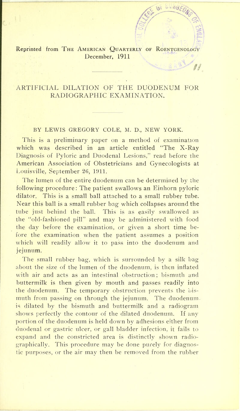 Reprinted from The American Quarterly of Roentgenology December, 1911 ARTIFICIAL DILATION OF THE DUODENUM FOR RADIOGRAPHIC EXAMINATION. BY LEWIS GREGORY COLE, M. D., NEW YORK. This is a preliminary paper on a method of examination which was described in an article entitled “The X-Ray Diagnosis of Pyloric and Duodenal Lesions/’ read before the American Association of Obstetricians and Gynecologists at Louisville, September 26, 1911. The lumen of the entire duodenum can be determined by the following procedure: The patient swallows an Einhorn pyloric dilator. This is a small ball attached to a small rubber tube. Near this ball is a small rubber bag which collapses around the tube just behind the ball. This is as easily swallowed as the “old-fashioned pill” and may be administered with food the day before the examination, or given a short time be- fore the examination when the patient assumes a position which will readily allow it to pass into the duodenum and jejunum. The small rubber bag, which is surrounded by a silk bag about the size of the lumen of the duodenum, is then inflated with air and acts as an intestinal obstruction; bismuth and buttermilk is then given by mouth and passes readily into the duodenum. The temporary obstruction prevents the bis- muth from passing on through the jejunum. The duodenum, is dilated by the bismuth and buttermilk and a radiogram shows perfectly the contour of the dilated duodenum. If any portion of the duodenum is held down by adhesions either from duodenal or gastric ulcer, or gall bladder infection, it fails to expand and the constricted area is distinctly shown radio- graphically. This procedure may be done purely for diagnos- tic purposes, or the air may then be removed from the rubber