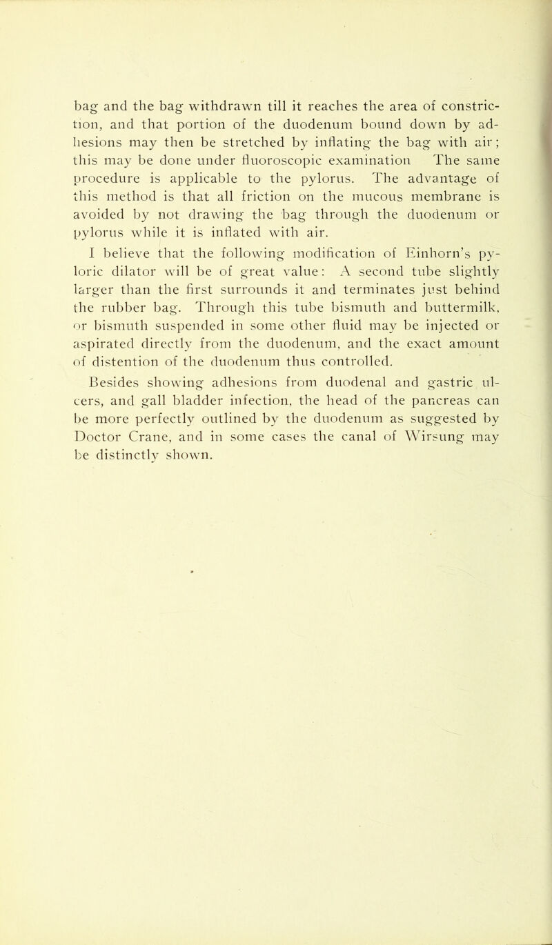 bag and the bag withdrawn till it reaches the area of constric- tion, and that portion of the duodenum bound down by ad- hesions may then be stretched by inflating the bag with air; this may be done under fluoroscopic examination The same procedure is applicable to the pylorus. The advantage of this method is that all friction on the mucous membrane is avoided by not drawing the bag through the duodenum or pylorus while it is inflated with air. I believe that the following modification of Einhorn’s py- loric dilator will be of great value: A second tube slightly larger than the first surrounds it and terminates just behind the rubber bag. Through this tube bismuth and buttermilk, or bismuth suspended in some other fluid may be injected or aspirated directly from the duodenum, and the exact amount of distention of the duodenum thus controlled. Besides showing adhesions from duodenal and gastric ul- cers, and gall bladder infection, the head of the pancreas can be more perfectly outlined by the duodenum as suggested by Doctor Crane, and in some cases the canal of Wirsung may be distinctly shown.