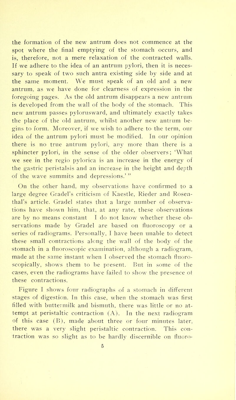 the formation of the new antrum does not commence at the spot where the final emptying of the stomach occurs, and is, therefore, not a mere relaxation of the contracted walls. If we adhere to the idea of an antrum pylori, then it is neces- sary to speak of two such antra existing side by side and at the same moment. We must speak of an old and a new antrum, as we have done for clearness of expression in the foregoing pages. As the old antrum disappears a new antrum is developed from the wall of the body of the stomach. This new antrum passes pylorusward, and ultimately exactly takes the place of the old antrum, whilst another new antrum be- gins to form. Moreover, if we wish to adhere to the term, our idea of the antrum pylori must be modified. In our opinion there is no true antrum pylori, any more than there is a sphincter pylori, in the sense of the older observers; ‘What we see in the regio pylorica is an increase in the energy of the gastric peristalsis and an increase in the height and depth of the wave summits and depressions.’ ” On the other hand, my observations have confirmed to a large degree Gradel’s criticism of Ivaestle, Rieder and Rosen- thal’s article. Gradel states that a large number of observa- tions have shown him, that, at any rate, these observations are by no means constant I do not know whether these ob- servations made by Gradel are based on fluoroscopy or a series of radiograms. Personally, I have been unable to detect these small contractions along the wall of the body of the stomach in a fluoroscopic examination, although a radiogram, made at the same instant when I observed the stomach fluoro- scopically, shows them to be present. But in some of the •cases, even the radiograms have failed to show the presence ol these contractions. Figure I shows four radiographs of a stomach in different stages of digestion. In this case, when the stomach was first filled with buttermilk and bismuth, there was little or no at- tempt at peristaltic contraction (A). In the next radiogram of this case (B), made about three or four minutes later, there was a very slight peristaltic contraction. This con- traction was so slight as to be hardly discernible on fluoro-