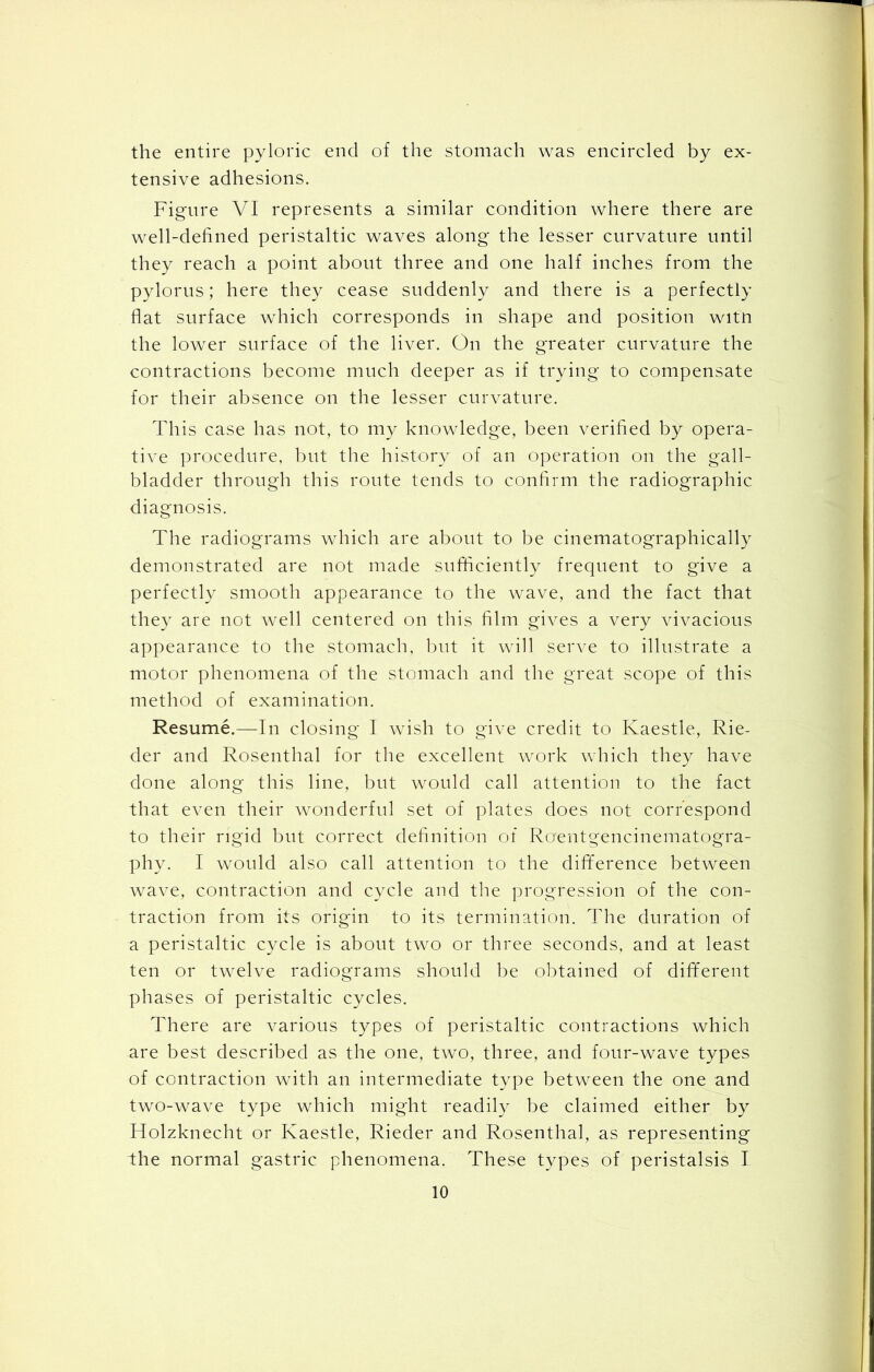 the entire pyloric end of the stomach was encircled by ex- tensive adhesions. Figure VI represents a similar condition where there are well-defined peristaltic waves along the lesser curvature until they reach a point about three and one half inches from the pylorus; here they cease suddenly and there is a perfectly flat surface which corresponds in shape and position witn the lower surface of the liver. On the greater curvature the contractions become much deeper as if trying to compensate for their absence on the lesser curvature. This case has not, to my knowledge, been verified by opera- tive procedure, but the history of an operation on the gall- bladder through this route tends to confirm the radiographic diagnosis. The radiograms which are about to be cinematographically demonstrated are not made sufficiently frequent to give a perfectly smooth appearance to the wave, and the fact that they are not well centered on this film gives a very vivacious appearance to the stomach, but it will serve to illustrate a motor phenomena of the stomach and the great scope of this method of examination. Resume.—In closing I wish to give credit to Kaestle, Rie- der and Rosenthal for the excellent work which they have done along this line, but would call attention to the fact that even their wonderful set of plates does not correspond to their rigid but correct definition of Ro'entgencinematogra- phy. I would also call attention to the difiference between wave, contraction and cycle and the progression of the con- traction from its origin to its termination. The duration of a peristaltic cycle is about two or three seconds, and at least ten or twelve radiograms should be obtained of different phases of peristaltic cycles. There are various types of peristaltic contractions which are best described as the one, two, three, and four-wave types of contraction with an intermediate type between the one and two-wave type which might readily be claimed either by Holzknecht or Kaestle, Rieder and Rosenthal, as representing the normal gastric phenomena. These types of peristalsis I