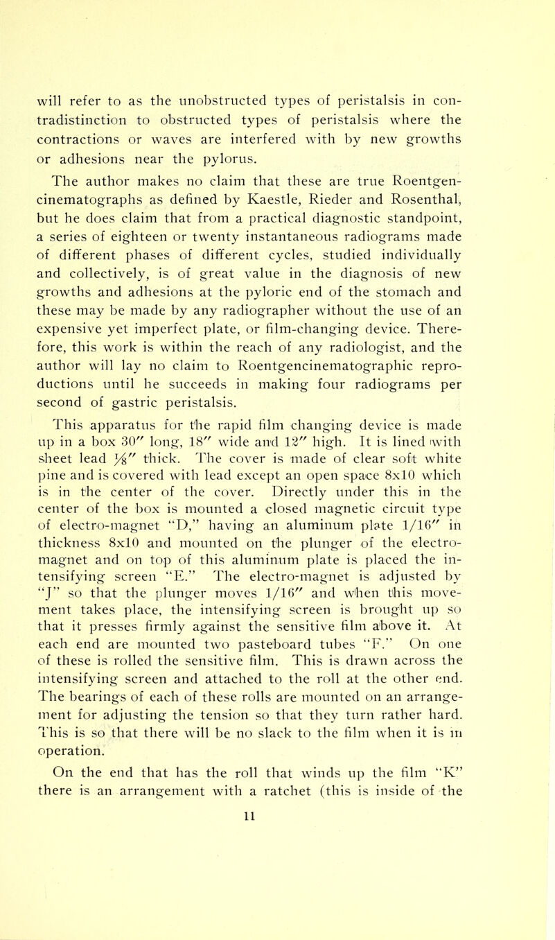 will refer to as the unobstructed types of peristalsis in con- tradistinction to obstructed types of peristalsis where the contractions or waves are interfered with by new growths or adhesions near the pylorus. The author makes no claim that these are true Roentgen- cinematographs as defined by Kaestle, Rieder and Rosenthal, but he does claim that from a practical diagnostic standpoint, a series of eighteen or twenty instantaneous radiograms made of different phases of different cycles, studied individually and collectively, is of great value in the diagnosis of new growths and adhesions at the pyloric end of the stomach and these may be made by any radiographer without the use of an expensive yet imperfect plate, or film-changing device. There- fore, this work is within the reach of any radiologist, and the author will lay no claim to Roentgencinematographic repro- ductions until he succeeds in making four radiograms per second of gastric peristalsis. This apparatus for the rapid him changing device is made up in a box 30 long, 18 wide and 12 high. It is lined with sheet lead thick. The cover is made of clear soft white pine and is covered with lead except an open space 8x10 which is in the center of the cover. Directly under this in the center of the box is mounted a closed magnetic circuit type of electro-magnet “D,” having an aluminum plate 1/16 in thickness 8x10 and mounted on the plunger of the electro- magnet and on top of this aluminum plate is placed the in- tensifying screen “E.” The electro-magnet is adjusted by “J” so that the plunger moves 1/16 and when this move- ment takes place, the intensifying screen is brought up so that it presses firmly ag'ainst the sensitive film above it. At each end are mounted two pasteboard tubes “F.” On one of these is rolled the sensitive film. This is drawn across the intensifying screen and attached to the roll at the other end. The bearings of each of these rolls are mounted on an arrange- ment for adjusting the tension so that they turn rather hard. This is so that there will be no slack to the film when it is in operation. On the end that has the roll that winds up the film “K” there is an arrangement with a ratchet (this is inside of the