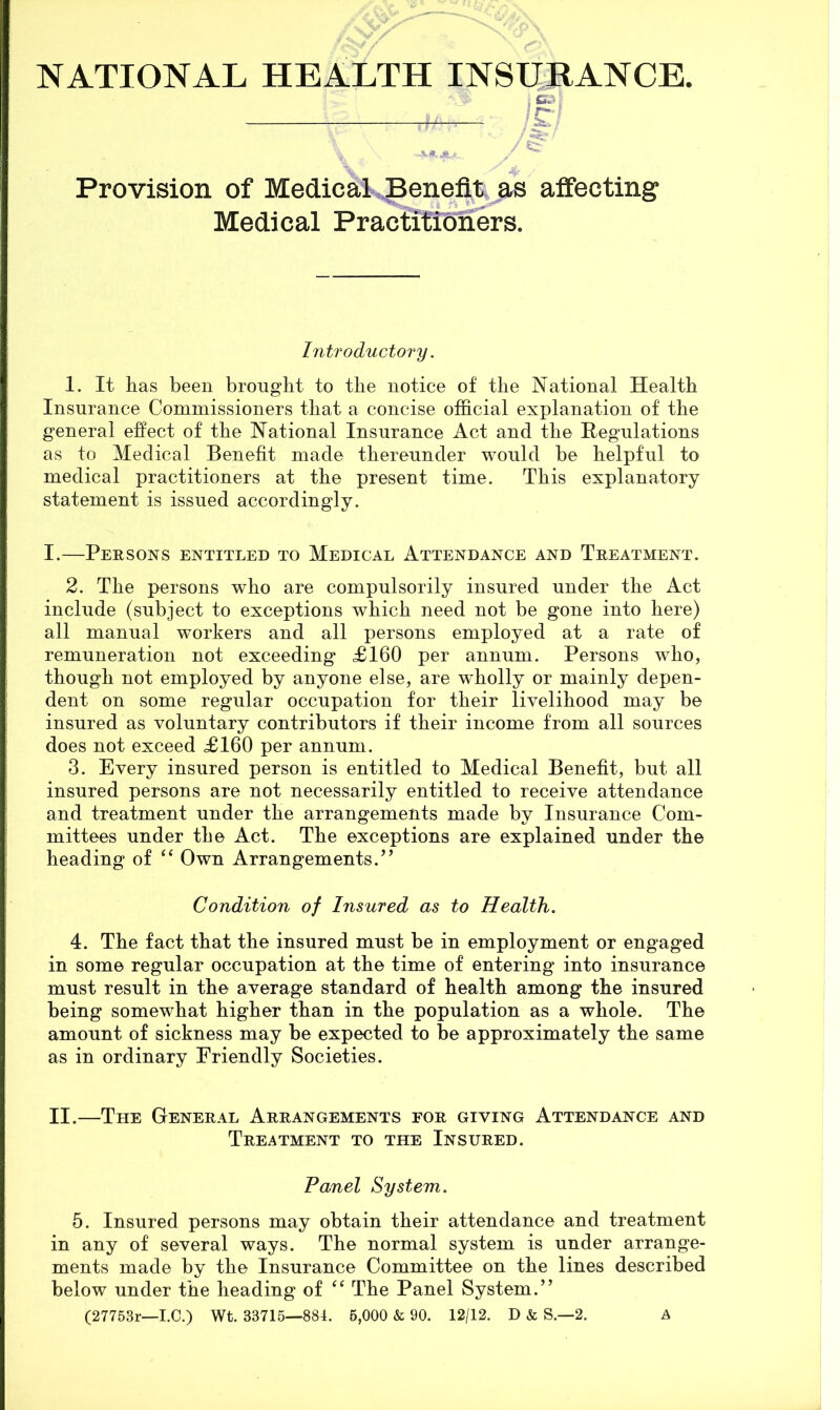 < c* i Provision of Medical Benefit as affecting Medical Practiticiners. Introductory. 1. It has been brought to the notice of the National Health Insurance Commissioners that a concise official explanation of the general effect of the National Insurance Act and the Hegulations as to Medical Benefit made thereunder would be helpful to medical practitioners at the present time. This explanatory statement is issued accordingly. I. —Persons entitled to Medical Attendance and Treatment. 2. The persons who are compulsorily insured under the Act include (subject to exceptions which need not be gone into here) all manual workers and all persons employed at a rate of remuneration not exceeding £160 per annum. Persons who, though not employed by anyone else, are wffiolly or mainly depen- dent on some regular occupation for their livelihood may be insured as voluntary contributors if their income from all sources does not exceed £160 per annum. 3. Every insured person is entitled to Medical Benefit, but all insured persons are not necessarily entitled to receive attendance and treatment under the arrangements made by Insurance Com- mittees under the Act. The exceptions are explained under the heading of ‘‘ Own Arrangements.” Condition of Insured as to Health. 4. The fact that the insured must be in employment or engaged in some regular occupation at the time of entering into insurance must result in the average standard of health among the insured being somewhat higher than in the population as a whole. The amount of sickness may be expected to be approximately the same as in ordinary Friendly Societies. II. —The General Arrangements for giving Attendance and Treatment to the Insured. Panel System. 5. Insured persons may obtain their attendance and treatment in any of several ways. The normal system is under arrange- ments made by the Insurance Committee on the lines described below under the heading of The Panel System.” (27753r—I.C.) Wt. 33715—881. 6,000 & 90. 12/12. D & S.—2. A