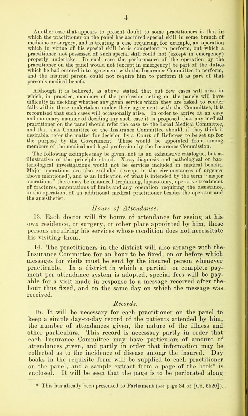 Another case that appears to present doubt to some practitioners is that itt which the practitioner on the panel has acquired special skill in some branch of medicine or surgery, and is treating a case requiring, for example, an operation which in virtue of his special skill he is competent to perform, but which a practitioner not possessed of such special skill could not (except in emergency) properly undertake. In such case the performance of the operation % the practitioner on the panel would not (except in emergency) be part of the duties which he had entered into agreement with the Insurance Committee to perform, and the insured person could not require him to perform it as part of that person’s medical benefit. Although it is believed, as above stated, that but few cases will arise in which, in practice, members of the profession acting on the panels will have difficulty in deciding whether any given service which they are asked to render falls within those undertaken under their agreement with the Committee, it is recognised that such cases will occasionally arise. In order to arrive at an easy and summary manner of deciding any such case it is proposed that any medical practitioner on the panel should refer the case to the Local Medical Committee, and that that Committee or the Insurance Committee should, if they think it desirable, refer the matter for decision by a Court of Referees to be set up for the purpose by the Grovernment. These would be appointed from among members of the medical and legal profession by the Insurance Commission. The following examples may be given, not as an exhaustive catalogue, but as illustrative of the principle stated. X-ray diagnosis and pathological or bac- teriological investigations would not be services included in medical benefit. Major operations are also excluded (except in the circumstances of urgency above mentioned), and as an indication of what is intended by the term “ major operations ” there may be instanced trephining, laparotomy, operative treatment of fractures, amputations of limbs and any operation requiring the assistance,, in the operation, of an additional medical practitioner besides the operator and the anaesthetist. Hours of Attendance. 13. Each doctor will fix hours of attendance for seeing at his own residence, or surgery, or other place appointed by him, those persons requiring his services whose condition does not necessitate his visiting them. 14. The practitioners in the district will also arrange with the' Insurance Committee for an hour to be fixed, on or before which messages for visits must be sent by the insured person whenever practicable. In a district in which a partial or complete pay- ment per attendance system is adopted, special fees will be pay- able for a visit made in response to a message received after the' hour thus fixed, and on the same day on which the message was received. Records. 15. It will be necessary for each practitioner on the panel to' keep a simple day-to-day record of the patients attended by him, the number of attendances given, the nature of the illness and- other particulars. This record is necessary partly in order that each Insurance Committee may have particulars of amount of attendances given, and partly in order that information may be collected as to the incidence of disease among the insured. Day books in the requisite form will be supplied to each practitioner on the panel, and a sample extract from a page of the book^ is enclosed. It will be seen that the page is to be perforated along * This has already been presented to Parliament {see page 34 of [Cd. 6520]), .