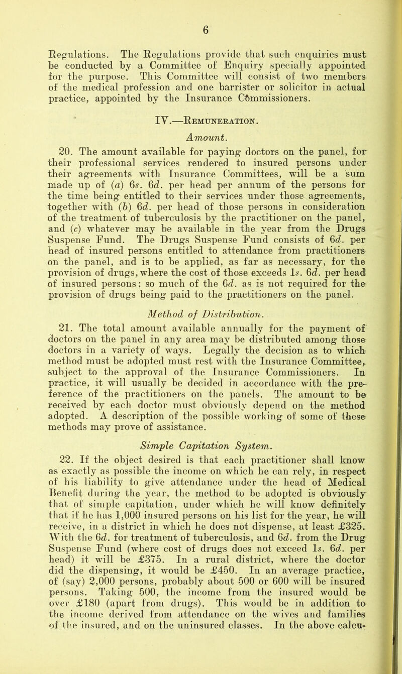 Eegiilations. The Regulations provide that such enquiries must be conducted by a Committee of Enquiry specially appointed for the purpose. This Committee will consist of two members of the medical profession and one barrister or solicitor in actual practice, appointed by the Insurance Commissioners. lY.—Remuneration. Amount. 20. The amount available for paying doctors on the panel, for their professional services rendered to insured persons under their agreements with Insurance Committees, will be a sum made up of {a) 65. ^d. per head per annum of the persons for the time being entitled to their services under those agreements, together with (b) 6d. per head of those persons in consideration of the treatment of tuberculosis by the practitioner on the panel, and (c) whatever may be available in the year from the Drugs Suspense Fund. The Drugs Suspense Fund consists of 6d. per head of insured persons entitled to attendance from practitioners on the panel, and is to be applied, as far as necessary, for the provision of drugs, where the cost of those exceeds I5. 6d. per head of insured persons; so much of the (jd. as is not required for the- provision of drugs being paid to the practitioners on the panel. Method of Distribution. 21. The total amount available annually for the payment of doctors on the panel in any area may be distributed among those doctors in a variety of ways. Legally the decision as to which method must be adopted must rest with the Insurance Committee, subject to the approval of the Insurance Commissioners. In practice, it will usually be decided in accordance with the pre- ference of the practitioners on the panels. The amount to bo received by each doctor must obviously depend on the method adopted. A description of the possible working of some of these methods may prove of assistance. Simple Capitation System. 22. If the object desired is that each practitioner shall know as exactly as possible the income on which he can rely, in respect of his liability to give attendance under the head of Medical Benefit during the year, the method to be adopted is obviously that of simple capitation, under which he will know definitely that if he has 1,000 insured persons on his list for the year, he will receive, in a district in which he does not dispense, at least <£325. With the 6d. for treatment of tuberculosis, and 6<i. from the Drug Suspense Fund (where cost of drugs does not exceed I5. %d. per head) it will be £375. In a rural district, where the doctor did the dispensing, it would be £450. In an average practice, of (say) 2,000 persons, probably about 500 or 600 will be insured persons. Taking 500, the income from the insured would be over £180 (apart from drugs). This would be in addition to the income derived from attendance on the wives and families of the insured, and on the uninsured classes. In the above calcu-