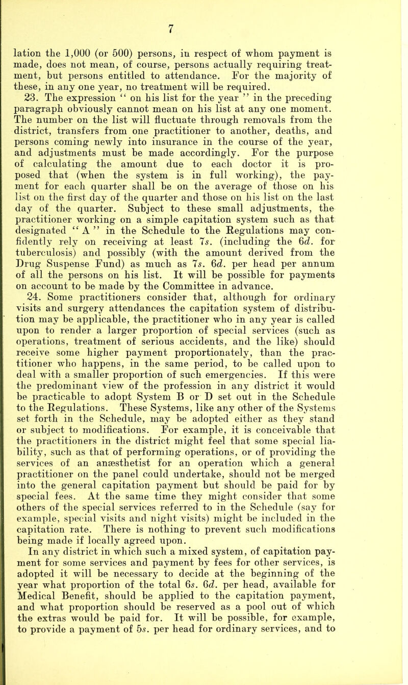 lation tlie 1,000 (or 500) persons, in respect of whom payment is made, does not mean, of course, persons actually requiring treat- ment, but persons entitled to attendance. For the majority of these, in any one year, no treatment will be required. 23. The expression on his list for the year ” in the preceding paragraph obviously cannot mean on his list at any one moment. The number on the list will fluctuate through removals from the district, transfers from one practitioner to another, deaths, and persons coming newly into insurance in the course of the year, and adjustments must be made accordingly. For the purpose of calculating the amount due to each doctor it is pro- posed that (when the system is in full working), the pay- ment for each quarter shall be on the average of those on his list on the first day of the quarter and those on his list on the last day of the quarter. Subject to these small adjustments, the practitioner working on a simple capitation system such as that designated “ A ” in the Schedule to the Regulations may con- fidently rely on receiving at least 7s. (including the 6d. for tuberculosis) and possibly (with the amount derived from the Drug Suspense Fund) as much as T^. 6d. per head per annum of all the persons on his list. It will be possible for payments on account to be made by the Committee in advance. 24. Some practitioners consider that, although for ordinary visits and surgery attendances the capitation system of distribu- tion may be applicable, the practitioner who in any year is called upon to render a larger proportion of special services (such as operations, treatment of serious accidents, and the like) should receive some higher payment proportionately, than the prac- titioner who happens, in the same period, to be called upon to deal with a smaller proportion of such emergencies. If this were the predominant view of the profession in any district it would be practicable to adopt System B or D set out in the Schedule to the Regulations. These Systems, like any other of the Systems set forth in the Schedule, may be adopted either as they stand or subject to modifications. For example, it is conceivable that the practitioners in the district might feel that some special lia- bility, such as that of performing operations, or of providing the services of an ansesthetist for an operation which a general practitioner on the panel could undertake, should not be merged into the general capitation payment but should be paid for by special fees. At the same time they might consider that some others of the special services referred to in the Schedule (say for example, special visits and night visits) might be included in the capitation rate. There is nothing to prevent such modiflcations being made if locally agreed upon. In any district in which such a mixed system, of capitation pay- ment for some services and payment by fees for other services, is adopted it will be necessary to decide at the beginning of the year what proportion of the total 65. 6d. per head, available for Medical Benefit, should be applied to the capitation payment, and what proportion should be reserved as a pool out of which the extras would be paid for. It will be possible, for example, to provide a payment of 5s. per head for ordinary services, and to