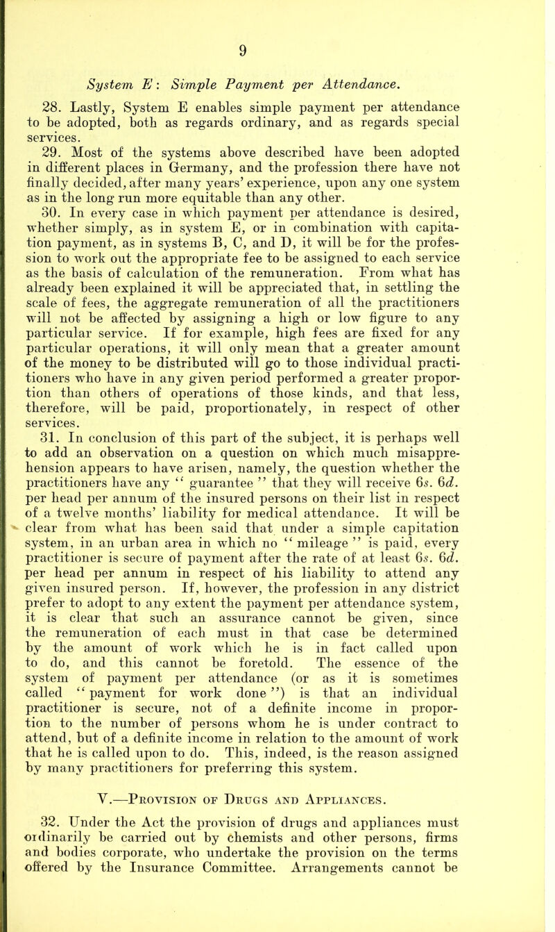System E: Simple Payment per Attendance. 28. Lastly, System E enables simple payment per attendance to be adopted, both as regards ordinary, and as regards special services. 29. Most of tbe systems above described bave been adopted in different places in Germany, and tbe profession there bave not finally decided, after many years’ experience, upon any one system as in tbe long run more equitable than any otber. 30. In every case in wbicb payment per attendance is desired, whether simply, as in system E, or in combination with capita- tion payment, as in systems B, C, and D, it will be for tbe profes- sion to work out tbe appropriate fee to be assigned to each service as tbe basis of calculation of tbe remuneration. From what has already been explained it will be appreciated that, in settling the scale of fees, tbe aggregate remuneration of all tbe practitioners will not be affected by assigning a high or low figure to any particular service. If for example, high fees are fixed for any particular operations, it will only mean that a greater amount of tbe money to be distributed will go to those individual practi- tioners who bave in any given period performed a greater propor- tion than others of operations of those kinds, and that less, therefore, will be paid, proportionately, in respect of otber services. 31. In conclusion of this part of tbe subject, it is perhaps well to add an observation on a question on wbicb much misappre- hension appears to bave arisen, namely, the question whether tbe practitioners bave any guarantee ” that they will receive 65. 6^^. per bead per annum of tbe insured persons on their list in respect of a twelve months’ liability for medical attendance. It will be clear from what has been said that under a simple capitation system, in an urban area in wbicb no mileage ” is paid, every practitioner is secure of payment after tbe rate of at least 65. 6^^. per bead per annum in respect of bis liability to attend any gh^en insured person. If, however, the profession in any district prefer to adopt to any extent tbe payment per attendance system, it is clear that such an assurance cannot be given, since tbe remuneration of each must in that case be determined by tbe amount of work which be is in fact called upon to do, and this cannot be foretold. Tbe essence of tbe system of payment per attendance (or as it is sometimes called ‘^payment for work done”) is that an individual practitioner is secure, not of a definite income in propor- tion to the number of persons whom be is under contract to attend, but of a definite income in relation to tbe amount of work that he is called upon to do. This, indeed, is the reason assigned by many practitioners for preferring this system. y.—Provision of Drugs and Appliances. 32. Under the Act tbe provision of drugs and appliances must ordinarily be carried out by chemists and other persons, firms and bodies corporate, who undertake tbe provision on tbe terms offered by tbe Insurance Committee. Arrangements cannot be