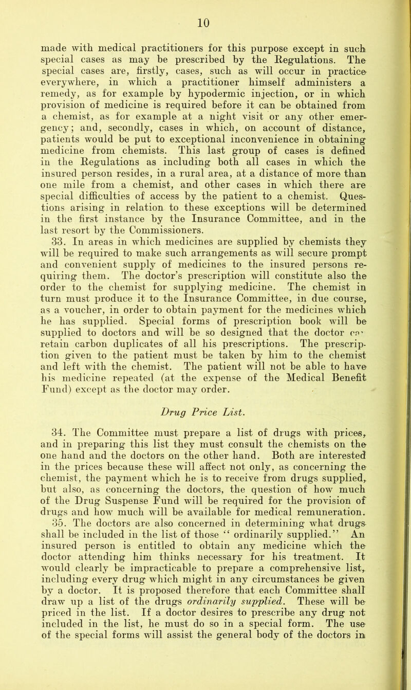 made with medical practitioners for this purpose except in such special cases as may he prescribed by the Regulations. The special cases are, firstly, cases, such as will occur in practice everywhere, in which a practitioner himself administers a remedy, as for example by hypodermic injection, or in which provision of medicine is required before it can be obtained from a chemist, as for example at a night visit or any other emer- gency ; and, secondly, cases in which, on account of distance, patients would be put to exceptional inconvenience in obtaining medicine from chemists. This last group of cases is defined in the Regulations as including both all cases in which the insured person resides, in a rural area, at a distance of more than one mile from a chemist, and other cases in which there are special difllculties of access by the patient to a chemist. Ques- tions arising in relation to these exceptions will be determined in the first instance by the Insurance Committee, and in the last resort by the Commissioners. 33. In areas in which medicines are supplied by chemists they will be required to make such arrangements as will secure prompt and convenient supply of medicines to the insured persons re- quiring them. The doctor’s prescription will constitute also the order to the chemist for supplying medicine. The chemist in turn must produce it to the Insurance Committee, in due course, as a voucher, in order to obtain payment for the medicines which he has supplied. Special forms of prescription book will be supplied to doctors and will be so designed that the doctor cp^ retain carbon duplicates of all his prescriptions. The prescrip- tion given to the patient must be taken by him to the chemist and left with the chemist. The patient will not be able to have his medicine repeated (at the expense of the Medical Benefit Fund) except as the doctor may order. Drug Price List. 34. The Committee must prepare a list of drugs with prices, and in preparing this list they must consult the chemists on the one hand and the doctors on the other hand. Both are interested in the prices because these will affect not only, as concerning the chemist, the payment which he is to receive from drugs supplied, but also, as concerning the doctors, the question of how much of the Drug Suspense Fund will be required for the provision of drugs and how much will be available for medical remuneration. 35. The doctors are also concerned in determining what drugs^ shall be included in the list of those ordinarily supplied.” An insured person is entitled to obtain any medicine which tho doctor attending him thinks necessary for his treatment. It would clearly be impracticable to prepare a comprehensive list, including every drug which might in any circumstances be given by a doctor. It is proposed therefore that each Committee shall draw up a list of the drugs ordinarily supplied. These will be priced in the list. If a doctor desires to prescribe any drug not included in the list, he must do so in a special form. The use of the special forms will assist the general body of the doctors irk