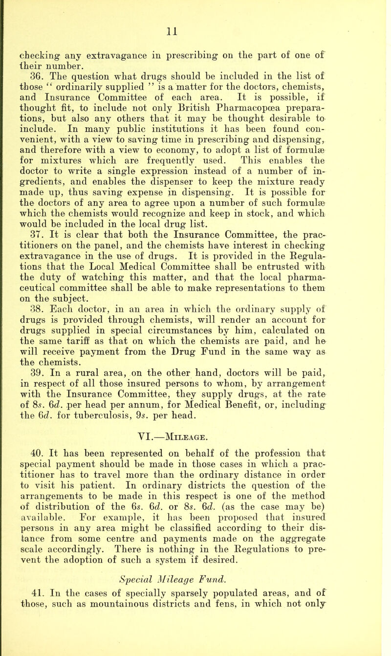 checking* any extravagance in prescribing on the part of one of their number, 36. The question what drugs should be included in the list of those ordinarily supplied ” is a matter for the doctors, chemists, and Insurance Committee of each area. It is possible, if thought fit, to include not only British Pharmacopoea prepara- tions, but also any others that it may be thought desirable to include. In many public institutions it has been found con- venient, with a view to saving time in prescribing and dispensing, and therefore with a view to economy, to adopt a list of formulae for mixtures which are frequently used. This enables the doctor to write a single expression instead of a number of in- gredients, and enables the dispenser to keep the mixture ready made up, thus saving expense in dispensing. It is possible for the doctors of any area to agree upon a number of such formulae which the chemists would recognize and keep in stock, and which would be included in the local drug list. 37. It is clear that both the Insurance Committee, the prac- titioners on the panel, and the chemists have interest in checking extravagance in the use of drugs. It is provided in the Regula- tions that the Local Medical Committee shall be entrusted with the duty of watching this matter, and that the local pharma- ceutical committee shall be able to make representations to them on the subject. 38. Each doctor, in an area in which the ordinary supply of drugs is provided through chemists, will render an account for drugs supplied in special circumstances by him, calculated on the same tariff as that on which the chemists are paid, and he will receive payment from the Drug Fund in the same way as the chemists. 39. In a rural area, on the other hand, doctors will be paid, in respect of all those insured persons to whom, by arrangement with the Insurance Committee, they supply drugs, at the rate of 85. %d, per head per annum, for Medical Benefit, or, including the 06?. for tuberculosis, 05. per head. VI.—Mileage. 40. It has been represented on behalf of the profession that special payment should be made in those cases in which a prac- titioner has to travel more than the ordinary distance in order to visit his patient. In ordinary districts the question of the arrangements to be made in this respect is one of the method of distribution of the 65. 6tZ. or 8s. Qd. (as the case may be) available. For example, it has been proposed that insured persons in any area might be classified according to their dis- tance from some centre and payments made on the aggregate scale accordingly. There is nothing in the Regulations to pre- vent the adoption of such a system if desired. Special Mileage Fund. 41. In the cases of specially sparsely populated areas, and of those, such as mountainous districts and fens, in which not only