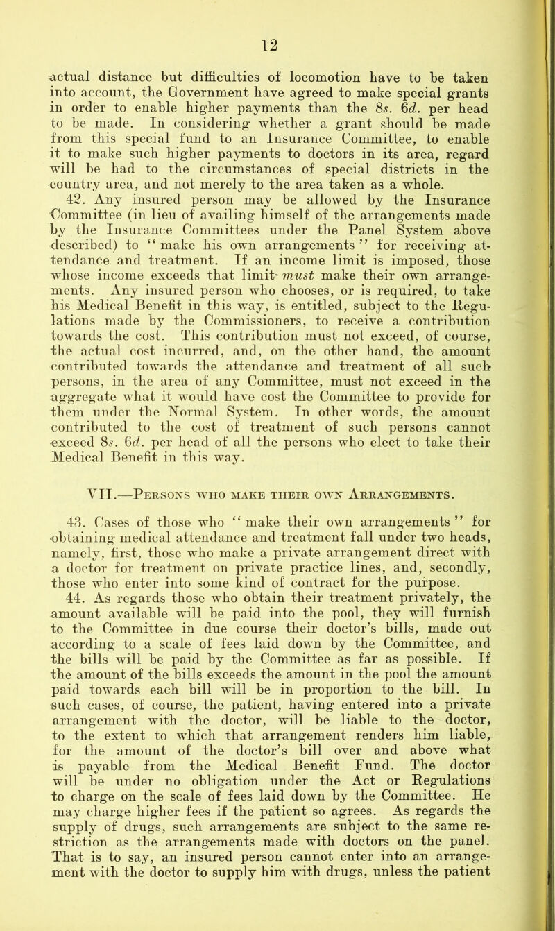 actual distance but difficulties of locomotion have to be taken into account, the Government have agreed to make special grants in order to enable higher payments than the 85. %d. per head to be made. In considering whether a grant should be made from this special fund to an Insurance Committee, to enable it to make such higher payments to doctors in its area, regard will be had to the circumstances of special districts in the country area, and not merely to the area taken as a whole. 42. Any insured person may be allowed by the Insurance Committee (in lieu of availing himself of the arrangements made by the Insurance Committees under the Panel System above described) to make his own arrangements ” for receiving at- tendance and treatment. If an income limit is imposed, those whose income exceeds that limit* make their own arrange- ments. Any insured person who chooses, or is required, to take his Medical Benefit in this way, is entitled, subject to the Pegu- lations made by the Commissioners, to receive a contribution towards the cosC This contribution must not exceed, of course, the actual cost incurred, and, on the other hand, the amount contributed towards the attendance and treatment of all such persons, in the area of any Committee, must not exceed in the aggregate what it would have cost the Committee to provide for them under the ISTormal System. In other words, the amount contributed to the cost of treatment of such persons cannot exceed 8s. 6c/. per head of all the persons who elect to take their Medical Benefit in this way. VII.—Persoxs who make their own Arrangements. 43. Cases of those who ‘‘ make their own arrangements ” for ■obtaining medical attendance and treatment fall under two heads, namely, first, those who make a private arrangement direct with a doctor for treatment on private practice lines, and, secondly, those who enter into some kind of contract for the purpose. 44. As regards those who obtain their treatment privately, the amount available will be paid into the pool, they will furnish to the Committee in due course their doctor’s bills, made out according to a scale of fees laid down by the Committee, and the bills will be paid by the Committee as far as possible. If the amount of the bills exceeds the amount in the pool the amount paid towards each bill will be in proportion to the bill. In such cases, of course, the patient, having entered into a private arrangement with the doctor, will be liable to the doctor, to the extent to which that arrangement renders him liable, for the amount of the doctor’s bill over and above what is payable from the Medical Benefit Fund. The doctor will be under no obligation under the Act or Regulations to charge on the scale of fees laid down by the Committee. He may charge higher fees if the patient so agrees. As regards the supply of drugs, such arrangements are subject to the same re- striction as the arrangements made with doctors on the panel. That is to say, an insured person cannot enter into an arrange- ment with the doctor to supply him with drugs, unless the patient