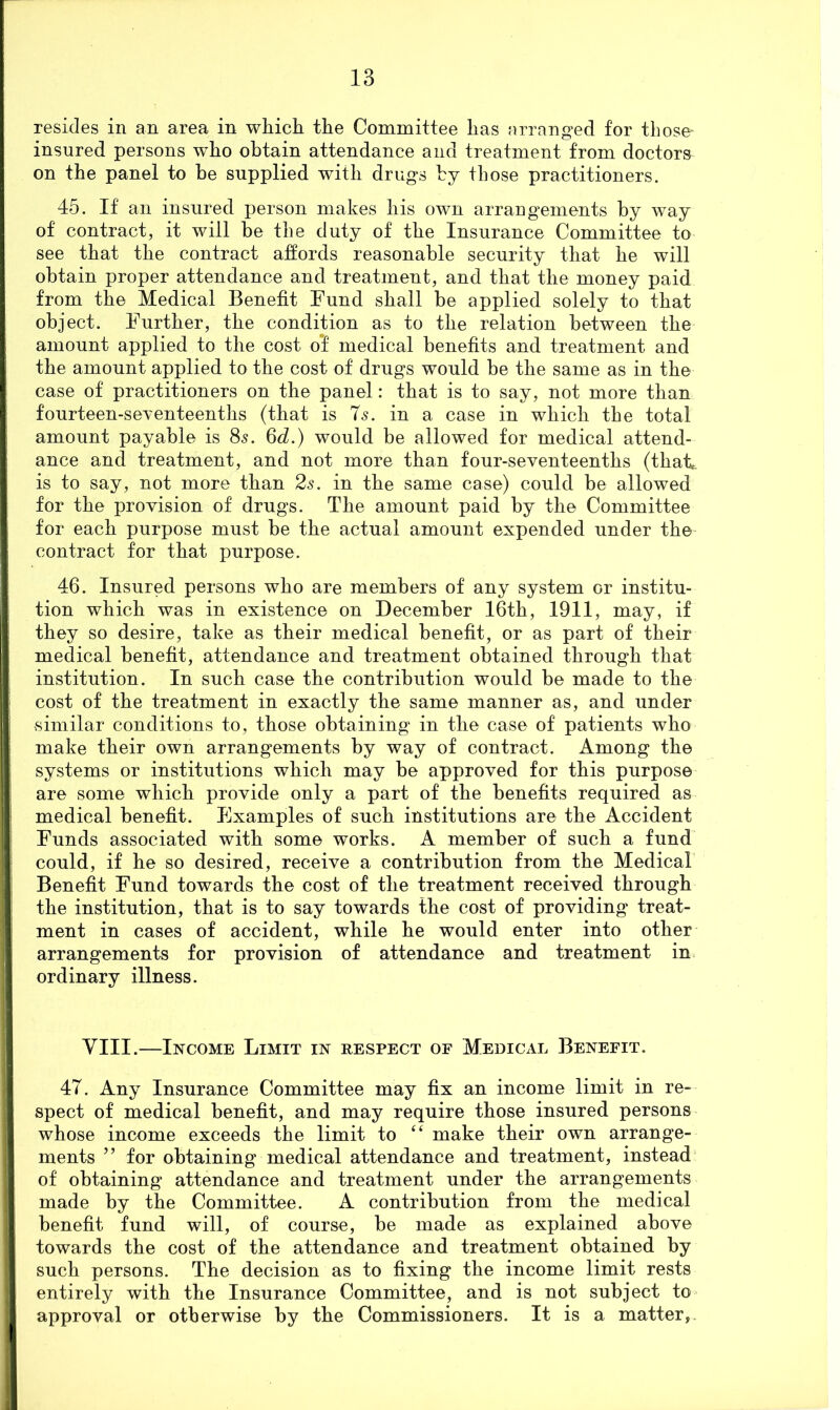 resides in an area in wtiicli tlie Committee lias arranged for those- insured persons who obtain attendance and treatment from doctors on the panel to he supplied with drugs hy those practitioners. 45. If an insured person makes his own arrangements by way of contract, it will be the duty of the Insurance Committee to see that the contract affords reasonable security that he will obtain proper attendance and treatment, and that the money paid from the Medical Benefit Fund shall be applied solely to that object. Further, the condition as to the relation between the amount applied to the cost o*f medical benefits and treatment and the amount applied to the cost of drugs would be the same as in the case of practitioners on the panel: that is to say, not more than fourteen-seTenteenths (that is 7s. in a case in which the total amount payable is 85. 6d.) would be allowed for medical attend- ance and treatment, and not more than four-seventeenths (thafi is to say, not more than 2s. in the same case) could he allowed for the provision of drugs. The amount paid by the Committee for each purpose must be the actual amount expended under the contract for that purpose. 46. Insured persons who are members of any system or institu- tion which was in existence on December I6th, I9II, may, if they so desire, take as their medical benefit, or as part of their medical benefit, attendance and treatment obtained through that institution. In such case the contribution would he made to the cost of the treatment in exactly the same manner as, and under similar conditions to, those obtaining in the case of patients who make their own arrangements by way of contract. Among the systems or institutions which may be approved for this purpose are some which provide only a part of the benefits required as medical benefit. Examples of such institutions are the Accident Funds associated with some works, A member of such a fund could, if he so desired, receive a contribution from the Medical Benefit Fund towards the cost of the treatment received through the institution, that is to say towards the cost of providing treat- ment in cases of accident, while he would enter into other arrangements for provision of attendance and treatment in ordinary illness. VIII.—Income Limit in respect of Medical Benefit. 47. Any Insurance Committee may fix an income limit in re- spect of medical benefit, and may require those insured persons whose income exceeds the limit to “ make their own arrange- ments ” for obtaining medical attendance and treatment, instead of obtaining attendance and treatment under the arrangements made by the Committee. A contribution from the medical benefit fund will, of course, be made as explained above towards the cost of the attendance and treatment obtained by such persons. The decision as to fixing the income limit rests entirely with the Insurance Committee, and is not subject to approval or otherwise by the Commissioners. It is a matter,