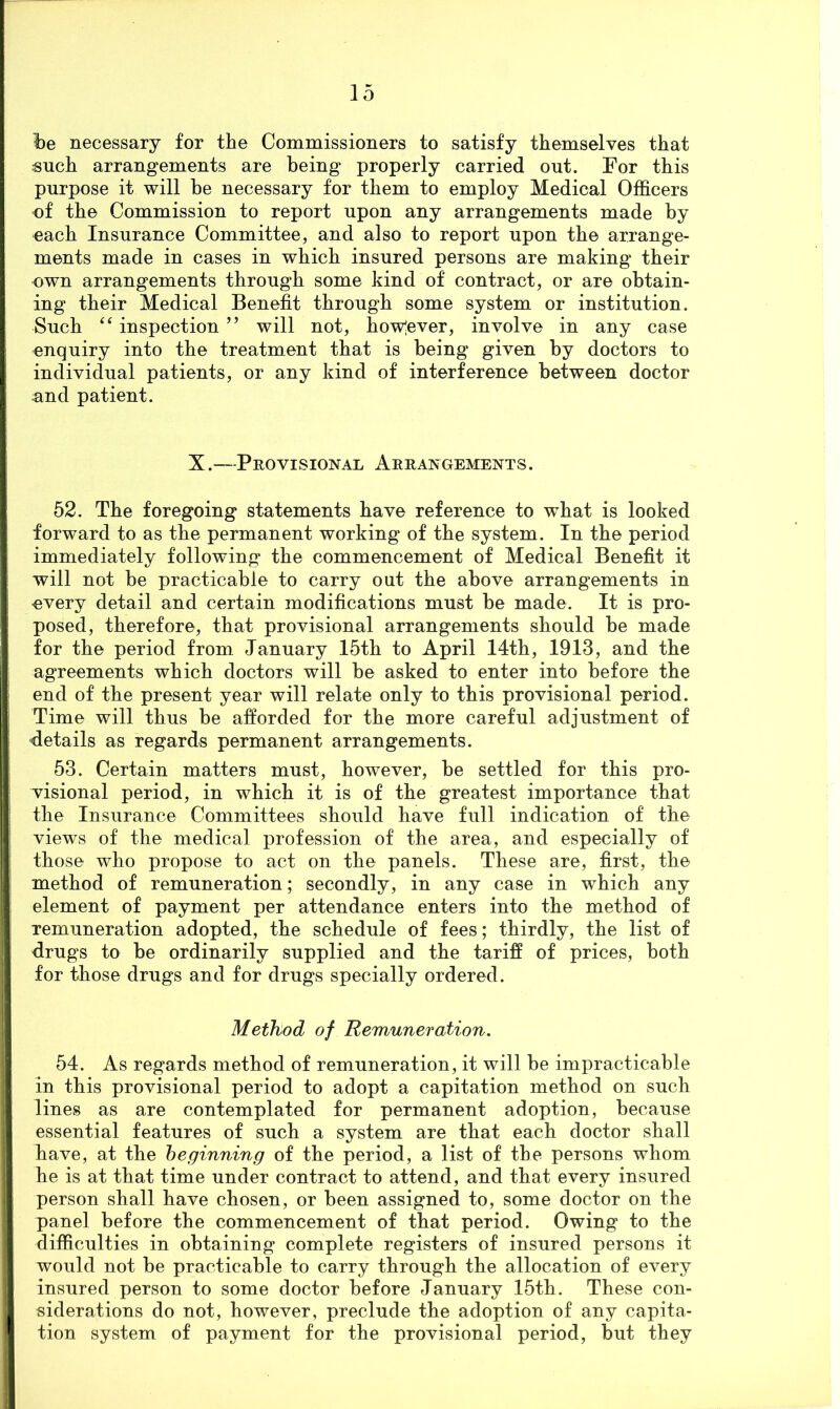 i)e necessary for the Commissioners to satisfy themselves that such arrangements are being properly carried out. For this purpose it will be necessary for them to employ Medical Officers of the Commission to report upon any arrangements made by each Insurance Committee, and also to report upon the arrange- ments made in cases in which insured persons are making their own arrangements through some kind of contract, or are obtain- ing their Medical Benefit through some system or institution. Such ‘‘ inspection ” will not, how'ever, involve in any case enquiry into the treatment that is being given by doctors to individual patients, or any kind of interference between doctor and patient. X.—Provisional Arrangements. 52. The foregoing statements have reference to what is looked forward to as the permanent working of the system. In the period immediately following the commencement of Medical Benefit it will not be practicable to carry out the above arrangements in every detail and certain modifications must be made. It is pro- posed, therefore, that provisional arrangements should be made for the period from January 15th to April 14th, 1913, and the agreements which doctors will be asked to enter into before the end of the present year will relate only to this provisional period. Time will thus be afforded for the more careful adjustment of details as regards permanent arrangements. 53. Certain matters must, however, be settled for this pro- visional period, in which it is of the greatest importance that the Insurance Committees should have full indication of the views of the medical profession of the area, and especially of those who propose to act on the panels. These are, first, the method of remuneration; secondly, in any case in which any element of payment per attendance enters into the method of remuneration adopted, the schedule of fees; thirdly, the list of drugs to be ordinarily supplied and the tariff of prices, both for those drugs and for drugs specially ordered. Method of Remuneration. 54. As regards method of remuneration, it will be impracticable in this provisional period to adopt a capitation method on such lines as are contemplated for permanent adoption, because essential features of such a system are that each doctor shall have, at the beginning of the period, a list of the persons whom he is at that time under contract to attend, and that every insured person shall have chosen, or been assigned to, some doctor on the panel before the commencement of that period. Owing to the difficulties in obtaining complete registers of insured persons it would not be practicable to carry through the allocation of every insured person to some doctor before January 15th. These con- siderations do not, however, preclude the adoption of any capita- tion system of payment for the provisional period, but they