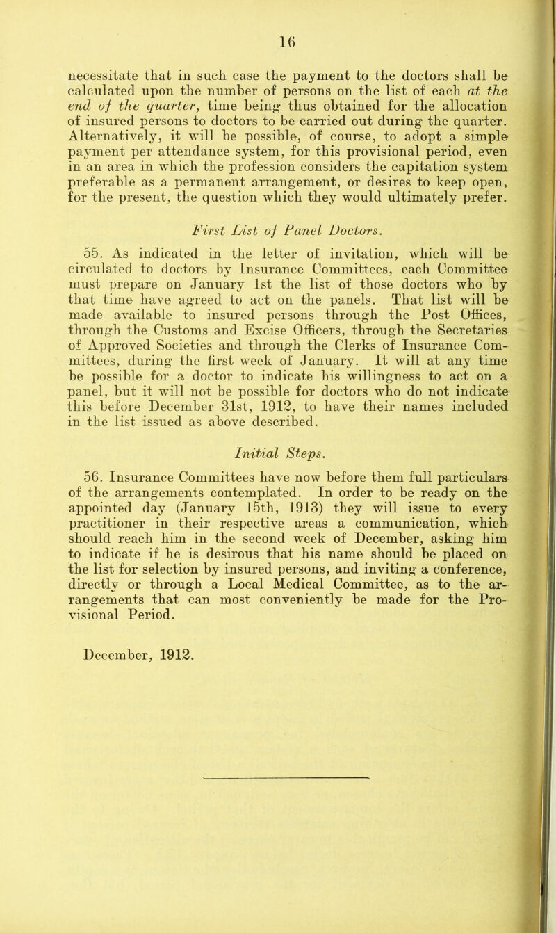 necessitate that in such case the payment to the doctors shall be calculated upon the number of persons on the list of each at the end of the quarter, time being thus obtained for the allocation of insured persons to doctors to he carried out during the quarter. Alternatively, it will be possible, of course, to adopt a simple- payment per attendance system, for this provisional period, even in an area in which the profession considers the capitation system preferable as a permanent arrangement, or desires to keep open, for the present, the question which they would ultimately prefer. First Inst of Panel Doctors. 55. As indicated in the letter of invitation, which will be circulated to doctors by Insurance Committees, each Committee must prepare on January 1st the list of those doctors who by that time have agreed to act on the panels. That list will be made available to insured persons through the Post Offices, through the Customs and Excise Officers, through the Secretaries of Approved Societies and through the Clerks of Insurance Com- mittees, during the first week of January. It will at any time he possible for a doctor to indicate his willingness to act on a panel, hut it will not be possible for doctors who do not indicate this before December 31st, 1912, to have their names included in the list issued as above described. Initial Steps. 56. Insurance Committees have now before them full particulars of the arrangements contemplated. In order to he ready on the appointed day (January 15th, 1913) they will issue to every practitioner in their respective areas a communication, which should reach him in the second week of December, asking him to indicate if he is desirous that his name should he placed on the list for selection by insured persons, and inviting a conference, directly or through a Local Medical Committee, as to the ar- rangements that can most conveniently he made for the Pro- visional Period. December, 1912.