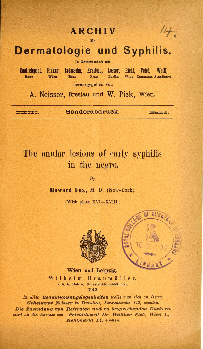 ARCHIV //^ fur Dermatologie und Syphilis. In Gemeln&chaft mil Doutrelepont, Finger, Masson, MM, Lesser, EieM, Veiel, Wolff, Bonn Wien Bern Prag Berlin Wien Cannstatt StraBburg herausgegeben von A, Neisser, Breslau und W. Pick, Wien. 022:111. Sonderabdruek samci. The anular lesions of early syphilis in the negro. By Howard Fox, M. D. (New-York). (With plate XVI—XVIII.) Wilhelm Braumiiller, k. n. k. Hof- u. Universitatebuchhkndier. 1912. In alien Redaktionsangelegenheiten wolle man sich an Herrn Geheimrat Neisser in Breslau, FtirstenstraBs 112, wenden. Die Zusendung von lieferaten und zu besprechenden Biichern wird an die A dr ease von Brivatdozent Dr. Walther Bick, Wien 1 Kohlmarkt 11, erbeten,