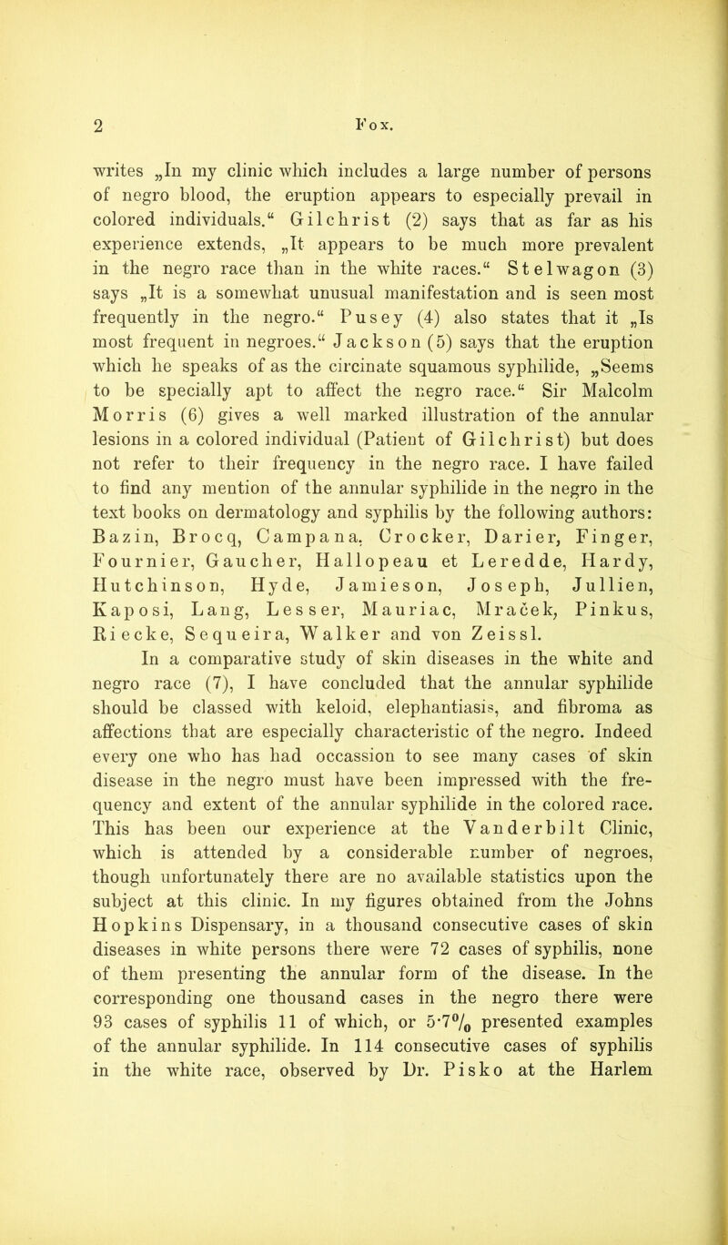 writes „In my clinic which includes a large number of persons of negro blood, the eruption appears to especially prevail in colored individuals. Gilchrist (2) says that as far as his experience extends, „It appears to be much more prevalent in the negro race than in the white races. St el wag on (3) says „It is a somewhat unusual manifestation and is seen most frequently in the negro. Pusey (4) also states that it „Is most frequent in negroes. Jackson (5) says that the eruption which he speaks of as the circinate squamous syphilide, „Seems to be specially apt to affect the negro race. Sir Malcolm Morris (6) gives a well marked illustration of the annular lesions in a colored individual (Patient of Gilchrist) but does not refer to their frequency in the negro race. I have failed to find any mention of the annular syphilide in the negro in the text hooks on dermatology and syphilis by the following authors: Bazin, Brocq, Campana, Crocker, Darier, Finger, Fournier, Gaucher, Hallopeau et Leredde, Hardy, Hutchinson, Hyde, Jamieson, Joseph, Jullien, Kaposi, Lang, Lesser, Mauriac, Mracek, Pinkus, Riecke, Sequeira, Walker and von Zeiss 1. In a comparative study of skin diseases in the white and negro race (7), I have concluded that the annular syphilide should be classed with keloid, elephantiasis, and fibroma as affections that are especially characteristic of the negro. Indeed every one who has had occassion to see many cases of skin disease in the negro must have been impressed with the fre- quency and extent of the annular syphilide in the colored race. This has been our experience at the Vanderbilt Clinic, which is attended by a considerable number of negroes, though unfortunately there are no available statistics upon the subject at this clinic. In my figures obtained from the Johns Hopkins Dispensary, in a thousand consecutive cases of skin diseases in white persons there were 72 cases of syphilis, none of them presenting the annular form of the disease. In the corresponding one thousand cases in the negro there were 93 cases of syphilis 11 of which, or 5-7°/0 presented examples of the annular syphilide. In 114 consecutive cases of syphilis in the white race, observed by Dr. Pisko at the Harlem