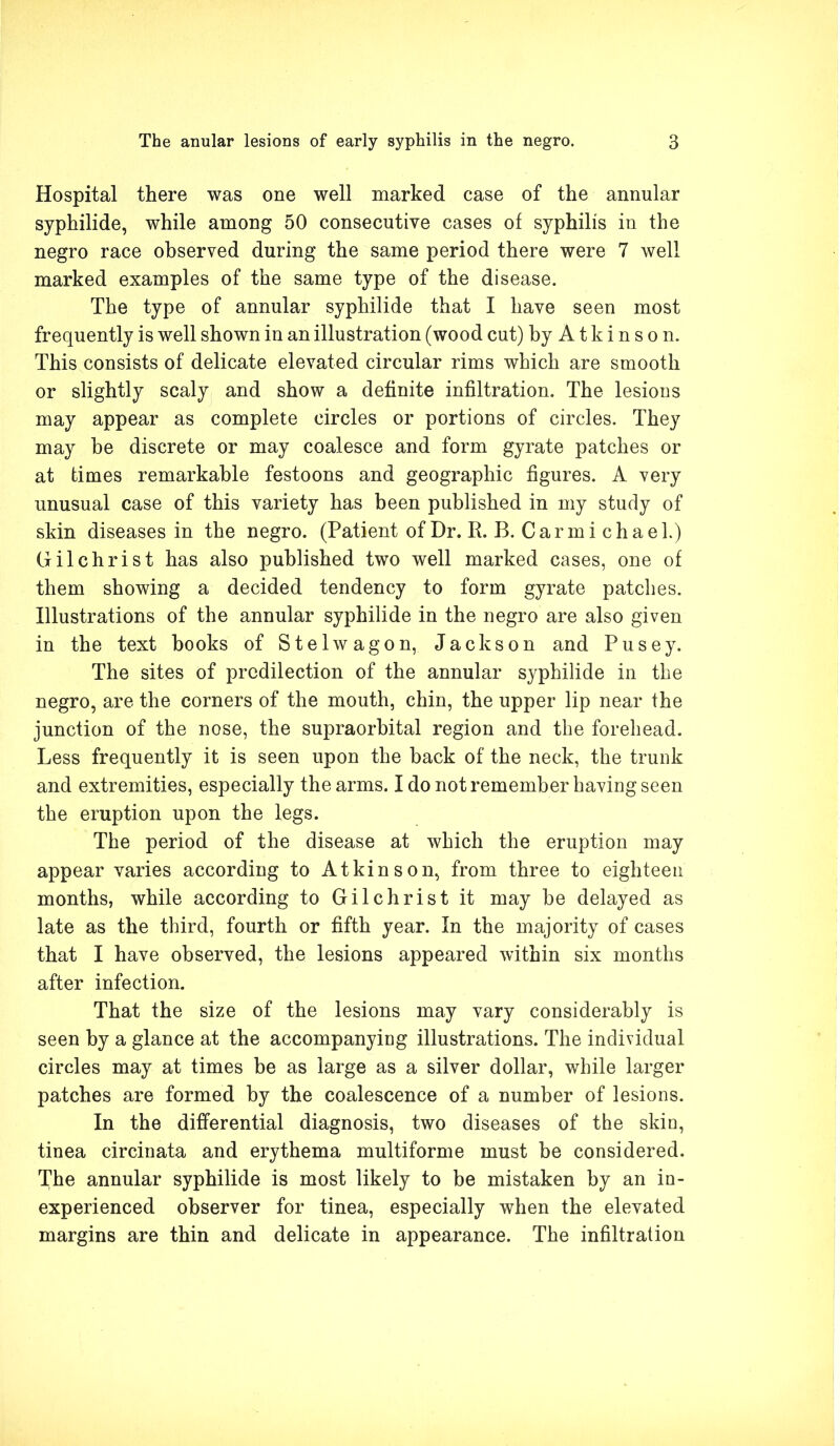 Hospital there was one well marked case of the annular syphilide, while among 50 consecutive cases of syphilis in the negro race observed during the same period there were 7 well marked examples of the same type of the disease. The type of annular syphilide that I have seen most frequently is well shown in an illustration (wood cut) by Atkinson. This consists of delicate elevated circular rims which are smooth or slightly scaly and show a definite infiltration. The lesions may appear as complete circles or portions of circles. They may be discrete or may coalesce and form gyrate patches or at times remarkable festoons and geographic figures. A very unusual case of this variety has been published in my study of skin diseases in the negro. (Patient of Dr. R. B. Car mi cha el.) Gilchrist has also published two well marked cases, one of them showing a decided tendency to form gyrate patches. Illustrations of the annular syphilide in the negro are also given in the text books of Stelwagon, Jackson and Pusey. The sites of predilection of the annular syphilide in the negro, are the corners of the mouth, chin, the upper lip near the junction of the nose, the supraorbital region and the forehead. Less frequently it is seen upon the back of the neck, the trunk and extremities, especially the arms. I do not remember having seen the eruption upon the legs. The period of the disease at which the eruption may appear varies according to Atkinson, from three to eighteen months, while according to Gilchrist it may be delayed as late as the third, fourth or fifth year. In the majority of cases that I have observed, the lesions appeared within six months after infection. That the size of the lesions may vary considerably is seen by a glance at the accompanying illustrations. The individual circles may at times be as large as a silver dollar, while larger patches are formed by the coalescence of a number of lesions. In the differential diagnosis, two diseases of the skin, tinea circinata and erythema multiforme must be considered. The annular syphilide is most likely to be mistaken by an in- experienced observer for tinea, especially when the elevated margins are thin and delicate in appearance. The infiltration