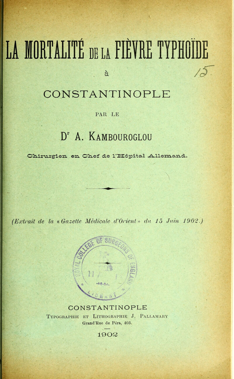 LA MORTALITÉ de la FIÈVRE TYPHOÏDE à /§ CONSTANTINOPLE PAR LE Dr A. Kambouroglou Cliiz'u.rg'iein. eaa. Clief cLe l’Hôpitsil Allemand. (Extrait de la « Gazette Médicale. d/Orient » du 15 Juin 1902.) CONSTANTINOPLE Typographie et Lithographie J. Pallamary Grand’Rue de Péra, 403. 1902