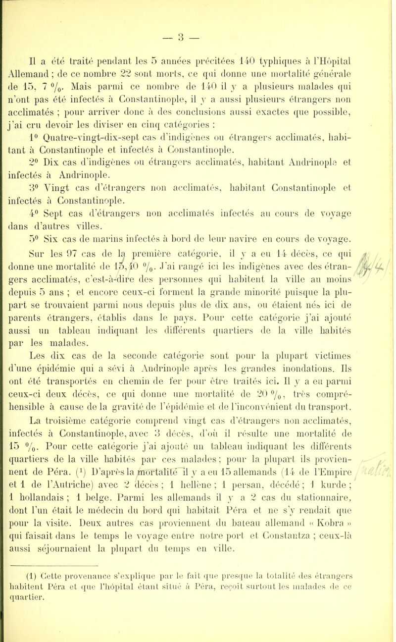 Il a été traité pendant les 5 années précitées 140 typhiques à l’Hôpital Allemand ; de ce nombre 22 sont morts, ce qui donne une mortalité générale de 15, 7 °/0. Mais parmi ce nombre de 140 il y a plusieurs malades qui n’ont pas été infectés à Constantinople, il y a aussi plusieurs étrangers non acclimatés ; pour arriver donc à des conclusions aussi exactes que possible, j’ai cru devoir les diviser en cinq catégories : 1° Quatre-vingt-dix-sept cas d’indigènes ou étrangers acclimatés, habi- tant à Constantinople et infectés à Constantinople. 2° Dix cas d’indigènes ou étrangers acclimatés, habitant Andrinople et infectés à Andrinople. 3° Vingt cas d’étrangers non acclimatés, habitant Constantinople et infectés à Constantinople. 4° Sept cas d’étrangers non acclimatés infectés au cours de voyage dans d’autres villes. 5° Six cas de marins infectés à bord de leur navire en cours de voyage. Sur les 97 cas de la première catégorie, il y a eu 14 décès, ce qui donne une mortalité de 15,40 °/0. J’ai rangé ici les indigènes avec des étran- gers acclimatés, c’est-à-dire des personnes qui habitent la ville au moins depuis 5 ans ; et encore ceux-ci forment la grande minorité puisque la plu- part se trouvaient parmi nous depuis plus de dix ans, ou étaient née ici de parents étrangers, établis dans le pays. Pour cette catégorie j’ai ajouté aussi un tableau indiquant les différents quartiers de la ville habités par les malades. Les dix cas de la seconde catégorie sont pour la plupart victimes d’une épidémie qui a sévi à Andrinople après les grandes inondations. Ils ont été transportés en chemin de fer pour être traités ici. Il y a eu parmi ceux-ci deux décès, ce qui donne une mortalité de 20°/o? très compré- hensible à cause de la gravité de l’épidémie et de l’inconvénient du transport. La troisième catégorie comprend vingt cas d’étrangers non acclimatés, infectés à Constantinople, avec 3 décès, d’où il résulte une mortalité de 15 %. Pour cette catégorie j’ai ajouté un tableau indiquant les différents quartiers de la ville habités par ces malades ; pour la plupart ils provien- nent de Péra. (1) D’après la inôrtalite il y a eu 15 allemands (14 de l’Empire et 1 de l’Autriche) avec 2 décès ; 1 hellène ; 1 persan, décédé ; 1 kurde ; 1 hollandais ; 1 belge. Parmi les allemands il y a 2 cas du stationnaire, dont l’un était le médecin du bord qui habitait Péra et ne s’y rendait que pour la visite. Deux autres cas proviennent du bateau allemand « Kobra » qui faisait dans le temps le voyage entre notre port et Constantza ; ceux-là aussi séjournaient la plupart du temps en ville. (1) Cette provenance s’explique par le fait que presque la totalité des étrangers habitent Péra et que l’hôpital étant situé à Péra, reçoit surtout les malades de ce' quartier.