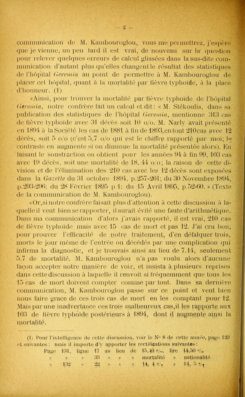 — 2 — communication de M. Kambouroglou, vous me permettrez, j’espère que je vienne, un peu tard il est vrai, de nouveau sur ]a question pour relever quelques erreurs de calcul glissées dans la sus-dite com- munication d’autant plus qu’elles changent le résultat des statistiques de l’hôpital Geremia au point, de permettre à M. Kambouroglou de placer cet hôpital, quant â la mortalité par fièvre typhoïde, à la place d’honneur. (1) «Ainsi, pour trouver la mortalité par fièvre typhoïde de l’hôpital Geremia, notre confrère fait un calcul et dit : « M. Stékoulis, dans sa publication des statistiques de fhôpital Geremia, mentionne 313 cas de fièvre typhoïde avec 31 décès soit 10 o/o. M. Narly avait présenté en 1894 à la Société les cas de 1881 à fin de 1893,en tout 210cas avec 12 décès, soit 5 o/o (c’est 5,7 o/o qui est le chiffre rapporté par moi; le contraste en augmente si on diminue la mortalité présentée alors). En faisant le soustraction on obtient pour les années 94 à fin 99,103 cas avec 19 décès, soit une mortalité de 18, 44 o/o; la raison de cette di- vision et de f élimination des 210 cas avec les 12 décès sont exposées dans la Gazette du 31 octobre 1894, p.257-261; du 30 Novembre 1894, p.293-296; du 28 Février 1895 p 1; du 15 Avril 1895, p.52-60. » (Texte de la communication de M. Kambouroglou). «Or,si notre confrère faisait plus d’attention à cette discussion à la- quelle il veut bien se rapporter, il aurait évité une faute d’arithmétique. Dans ma communication d’alors j’avais rapporté, il est vrai, 210 cas de fièvre typhoïde mais avec 15 cas de mort et pas 12. J’ai cru bon, pour prouver l’efficacité de notre traitement, d’en défalquer trois, morts le jour môme de l’entrée ou décédés par une complication qui infirma la diagnostic, et je trouvais ainsi au lieu de 7.14, seulement 5.7 de mortalité. M. Kambouroglou n’a pas voulu alors d’aucune façon accepter notre manière de voir, et insista à plusieurs reprises dans cette discussion à laquelle il renvoit si fréquemment que tous les 15 cas de mort doivent compter comme par tout. Dans sa dernière communication, M. Kambouroglou passe sur ce. point et veut bien nous faire grâce de ces trois cas de mort en les comptant pour 12. Mais par une inadvertance ces trois malheureux cas,il les rapporte aux 103 de fièvre typhoïde postérieurs à 1894, dont il augmente ainsi la mortalité. (1) Pour l’intelligence de cette discussion, voir le N° 8 de cette année, page 129 et suivantes ; niais il importe d’y apporter les rectifications suivantes : Page 131, ligne 17 au lieu de 15,4.0 p/<>, lire 14,50 ■«/„ )) )> » 33 » » » mortalité » nationalité