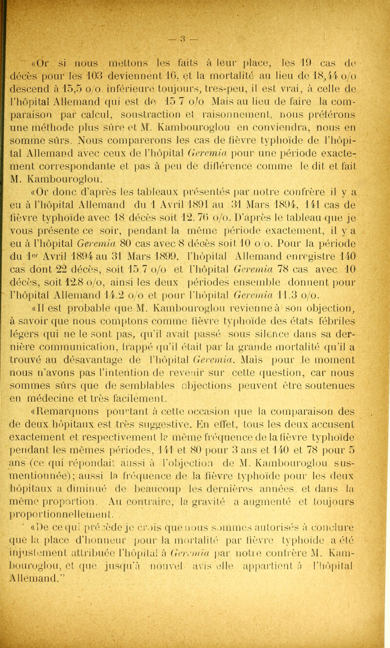 «Or si nous mettons les faits à leur place, les J9 cas de décès pour les 103 deviennent 16. et la mortalité an lieu de 18,14 o/o descend à 15,5 o/o inférieure toujours, tres-peu, il est vrai, à celle de l’hôpital Allemand qui est de 15.7 o/o Mais au lieu de faire la com- paraison par calcul, soustraction et raisonnement, nous préférons une méthode plus sure et M. Kambouroglou en conviendra, nous en somme sûrs. Nous comparerons les cas de fièvre typhoïde de l’hôpi- tal Allemand avec ceux de l’hôpital Geremia pour une période exacte- ment correspondante et pas à peu de différence comme le dit et fait M. Kambouroglou. «Or donc d’après les tableaux présentés par notre confrère il y a eu à l’hôpital Allemand du 1 Avril 1891 au 31 Mars 1894, 141 cas de fièvre typhoïde avec 18 décès soit 12. 76 o/o. D’après le tableau que je vous présente ce soir, pendant la même période exactement, il y a eu à l’hôpital Geremia 80 cas avec 8 déoès soit J0 o/o. Pour la période du 1er Avril 1894 au 31 Mars 1899. l’hôpital Allemand enregistre 140 cas dont 22 décès, soit 15.7 o/o et l’hôpital Geremia 78 cas avec 10 décès, soit 12.8 o/o,•ainsi les deux périodes ensemble donnent pour fhôpital Allemand 14.2 o/o et pour l’hôpital Geremia 11.3 o/o. «Il est probable que M. Kambouroglou revienne à1 son objection, à savoir que nous comptons comme fièvre typhoïde des états fébriles légers qui ne le sont pas, qu’il avait passé sous silence dans sa der- nière communication, frappé qu’il était par la grande mortalité qu’il a trouvé au désavantage de l’hôpital Geremia. Mais pour le moment nous n’avons pas l’intention de revenir sur cette question, car nous sommes sûrs que de semblables objections peuvent être soutenues en médecine et très facilement. «Remarquons pourtant à cette occasion que la comparaison des de deux hôpitaux est très suggestive. En effet, tous les deux accusent exactement et respectivement le même fréquence de la fièvre typhoïde pendant les mêmes périodes, J41 et 80 pour 3 ans et 140 et 78 pour 5 ans (ce qui répondait aussi à l’objection de M. Kambouroglou sus- mentionnée); aussi 1 n fréquence de la fièvre typhoïde pour les deux hôpitaux a diminué de beaucoup les dernières années et dans la même proportion. Au contraire, la gravité a augmenté et toujours proportionnellement. ((De ce qui précède je crois que nous sommes autorisés à conclure que la place d’honneur pour la mortalité par fièvre typhoïde a été injustement attribuée l’hôpital à Gemma par notre confrère M. Kam- bouroglou, et que jusqu’à nouvel avis elle appartient à l’hôpital Allemand.”