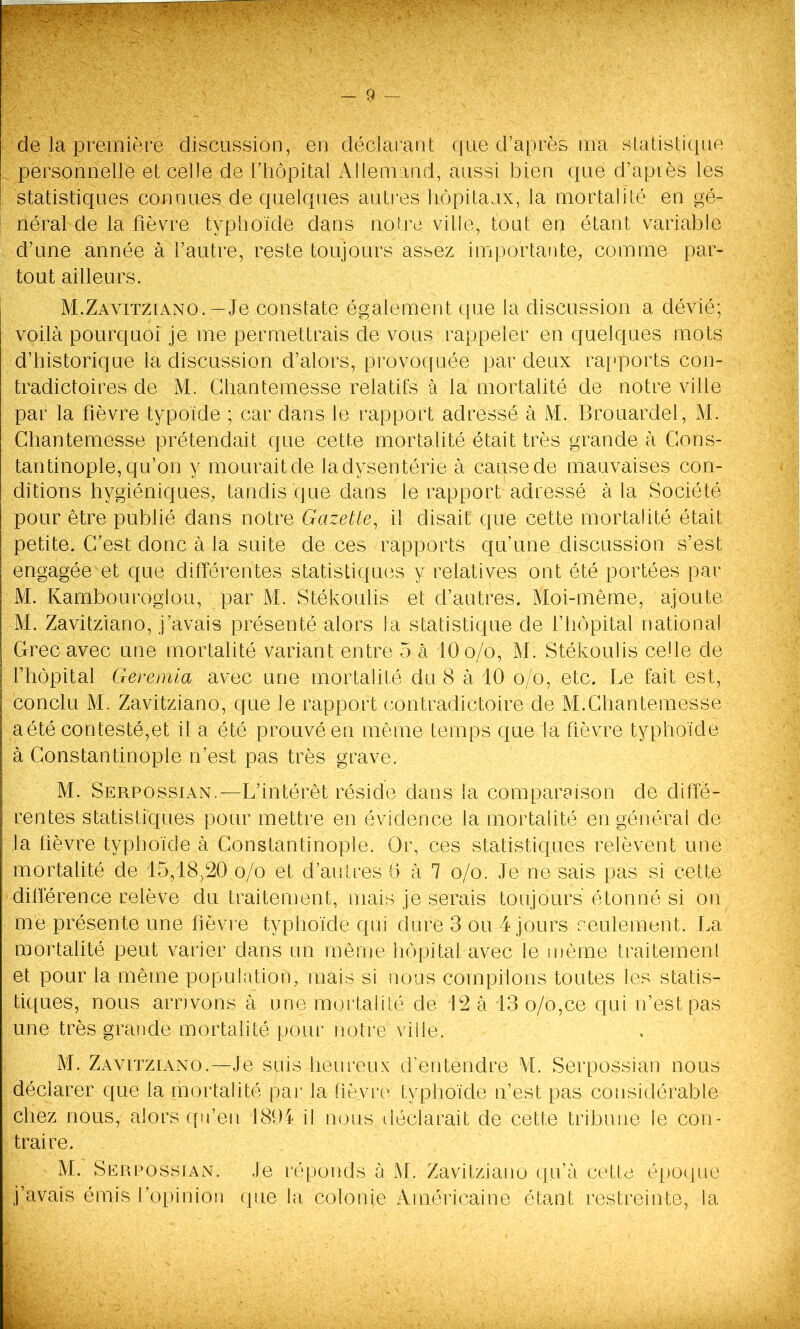 de la première discussion, en déclarant que d’après ma statistique personnelle et celle de l’hôpital Allemand, aussi bien que d’apiès les statistiques connues de quelques autres hôpitaux, la mortalité en gé- néral de la fièvre typhoïde dans notre ville, tout en étant variable d’une année à l’autre, reste toujours assez importante, comme par- tout ailleurs. M.Zavitziano. — Je constate également que la discussion a dévié; voilà pourquoi je me permettrais de vous rappeler en quelques mots d’historique la discussion d’alors, provoquée par deux rapports con- tradictoires de M. Chantemesse relatifs à la mortalité de notre ville par la fièvre typoïde ; car dans le rapport adressé à M. Brouardel, M. Chantemesse prétendait que cette mortalité était très grande à Cons- tantinople, qu’on y mourait de la dysenterie à cause de mauvaises con- ditions hygiéniques, tandis que dans le rapport adressé à la Société pour être publié dans notre Gazette, il disait que cette mortalité était petite. C’est donc à la suite deces rapports qu’une discussion s’est engagéemt que différentes statistiques y relatives ont été portées par M. Kambourogiou, par M. Stékoulis et d’autres. Moi-même, ajoute M. Zavitziano, j’avais présenté alors la statistique de l’hôpital national Grec avec une mortalité variant entre 5 à 10 o/o, M. Stékoulis celle de ; l’hôpital Geremia avec une mortalité du 8 à 10 o/o., etc. Le fait est, | conclu M. Zavitziano, que le rapport contradictoire de M.Chantemesse I a été contesté,et il a été prouvé en même temps que ta fièvre typhoïde à Constantinople n’est pas très grave. M. Serpossian.—L’intérêt réside dans la comparaison de diffë- i rentes statistiques pour mettre en évidence la mortalité en général de la fièvre typhoïde à Constantinople. Or, ces statistiques relèvent une mortalité de 15,18,20 o/o et d’autres 6 à 7 o/o. Je ne sais pas si cette différence relève du traitement, mais je serais toujours étonné si on me présente une fièvre typhoïde qui dure 3 ou 4 jours seulement. La mortalité peut varier dans un même hôpital avec le même traitement et pour la même population, mais si nous compilons toutes les statis- tiques, nous arrivons à une mortalité de 42 à 13 o/o,ce qui n’est pas une très grande mortalité pour notre ville. - M. Zavitziano.—Je suis heureux d’entendre M. Serpossian nous déclarer que la mortalité par la fièvre typhoïde n’est pas considérable chez nous, alors qu’en 1894 il nous déclarait de cette tribune le con- traire. M. Serpossian. Je réponds à M. Zavitziano qu’à cette époque j’avais émis l’opinion que la colonie Américaine étant restreinte, la