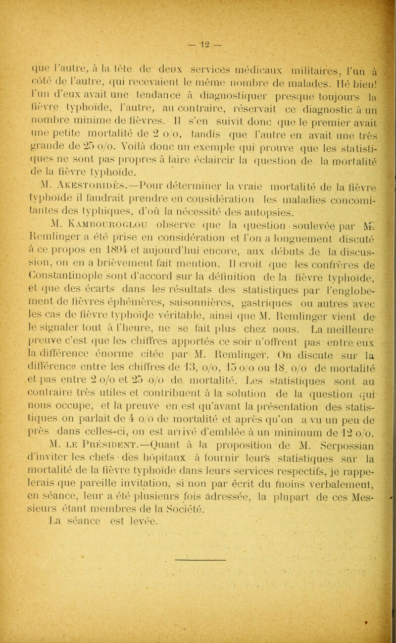 que f autre, à la tète de deux services médicaux militaires, l’un à j côté de l’autre, qui recevaient le même nombre de malades. Hé bien! 1 un d’eux avait une tendance à diagnostiquer presque toujours la lièvre typhoïde, l’autre, au contraire, réservait ce diagnostic à un nombre minime de lièvres. Il s’en suivit donc que le premier avait / une petite mortalité de 2 o/o, tandis que l’autre en avait une très 1 grande de 25 o/o. Voilà donc un exemple qui prouve que les statisti- ques ne sont pas propres à faire éclaircir la question de la mortalité ' de la fièvre typhoïde. M. Akestoridès.—Pour déterminer la vraie mortalité de la fièvre j typhoïde il faudrait prendre en considération les maladies concomi- tantes des typhiques, d’où la nécessité des autopsies. M. Kambouroglou observe que la question > soulevée par M. Remlinger a été prise en considération et l’on a longuement discuté à ce propos en 1894 et aujourd’hui encore, aux débuts de la discus- sion, on en a brièvement fait mention. Il croit que les confrères de Constantinople sont d’accord sur la définition de la fièvre typhoïde, i et que des écarts dans les résultats des statistiques par l’englobé- ment de fièvres éphémères, saisonnières, gastriques ou autres avec y les cas de fièvre typhoïde véritable, ainsi que M. Remlinger vient de n le signaler tout à l’heure, ne se fait plus chez nous. La meilleure preuve c’est que les chiffres apportés ce soir n’offrent pas entre eux la différence énorme citée par M. Remlinger. On discute sur la différence entre les chiffres de 13, o/o, 15 o/o ou 18, o/o de mortalité et pas entre 2 o/o et 25 o/o de mortalité. Les statistiques sont au contraire très utiles et contribuent à la solution de la question qui nous occupe, et la preuve en est qu’avant la présentation des statis- tiques on parlait de 4 o/o de mortalité et après qu’on a vu un peu de près dans celles-ci, on est arrivé d’emblée, à un minimum de 12 o/o. M. le Président.—Quant à la proposition de M. Serpossian d’inviter les chefs dès hôpitaux à fournir leurs statistiques sur la mortalité de la fièvre typhoïde dans leurs services respectifs, je rappe- lerais que pareille invitation, si non par écrit du fnoins verbalement, en séance, leur a été plusieurs fois adressée, la plupart de ces Mes- | sieurs étant membres de la Société: La séance est levée. -