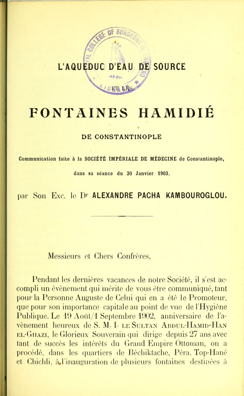 L’AaUEDüC D’EAU DE’ SOURCE FONTAINES HAMIDIÉ DE CONSTANTINOPLE Communication faite à la SOCIÉTÉ IMPÉRIALE DE MÉDECINE de Constantinople, dans sa séance du 30 Janvier 1903, par Son Exc. le D' ALEXANDRE PACHA KAMBOUROGLOU. Messieurs et Chers Confrères, Pendant les dernières vacances de notre Société, il s’est ac- compli un évènement qui mérite de vous être communiqué, tant pour la Personne Auguste de Celui qui en a été le Promoteur, que pour son importance capitale au point de vue de l’Hygiène Publique. Le 19 Août/l Septembre 1902, anniversaire de l’a- vènement heureux de S. M. 1- leSült.xn Abdul-Hamid-Han el-Ghazi, le Glorieux Souverain qui dirige depuis 27 ans avec tant de succès les intérêts du Grand Empire Ottoman, on a procédé, dans les quartiers de Bécbiktache, Péra. Top-Hané et Chicbli, iul inauguration de plusieurs fontaines destinées à