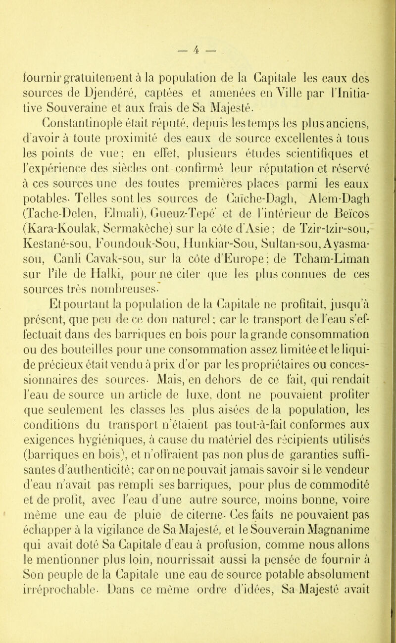 fournir gratuitement à la population de la Capitale les eaux des sources de Djendéré, captées et amenées en Ville par l’Initia- tive Souveraine et aux frais de Sa Majesté. Constantinople était réputé, depuis les temps les plus anciens, d’avoir à toute proximité des eaux de source excellentes à tous les points de vue; eu effet, plusieurs études scientifiques et l’expérience des siècles ont confirmé leur réputation et réservé à ces sources une des toutes premières places parmi les eaux potables-Telles sont les sources de Caiche-Dagli, Alem-Dagh (Tache-Delen, Elinali), Gueuz-Tepé' et de l’intérieur de Beïcos (Kara-Koulak, Sermakèclie) sur la côte d'Asie; de Tzir-tzir-sou, Kestané-sou, Foundouk-Sou, Ilunkiar-Sou, Sultan-sou,Ayasma- sou, Canli Cavak-sou, sur la côte d’Europe; de Tcham-Liman sur l’île de Ilalki, pour ne citer que les plus connues de ces sources très nombreuses- Et pourtant la population de la Capitale ne profitait, jusqu’à présent, que peu de ce don naturel ; car le transport de l’eau s’ef- fectuait dans des barriques en bois pour la grande consommation ou des bouteilles pour une consommation assez limitée et le liqui- de précieux était vendu à prix d’or par les propriétaires ou conces- sionnaires des sources- Mais, en dehors de ce fait, qui rendait l’eau de source un article de luxe, dont ne pouvaient profiter que seulement les classes les plus aisées de la population, les conditions du transport n’étaient pas tout-à-fait conformes aux exigences hygiéniques, à cause du matériel des récipients utilisés (barriques en bois}, et n’offraient pas non plus de garanties suffi- santes d’authenticité; car on ne pouvait jamais savoir si le vendeur d’eau rfavait pas rempli ses barriques, pour plus de commodité et de profit, avec l’eau d’une autre source, moins bonne, voire même une eau de pluie de citerne- Ces faits ne pouvaient pas échapper à la vigilance de Sa Majesté, et le Souverain Magnanime qui avait doté Sa Capitale d’eau à profusion, comme nous allons le mentionner plus loin, nourrissait aussi la pensée de fournir à Son peuple de la Capitale une eau de source potable absolument irréprochable. Dans ce même ordre d’idées. Sa Majesté avait