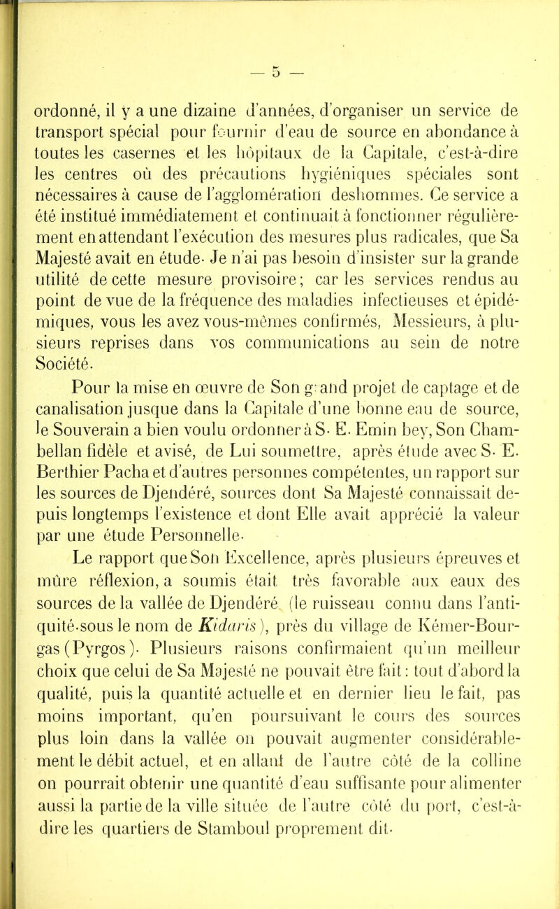 i j V J i 1 ■ 4 !j I i; i' li ; I li ' ! ordonné, il y a une dizaine d années, d’organiser un service de transport spécial pour fournir d’eau de source en abondance à toutes les casernes et les hôpitaux de la Capitale, c’est-à-dire les centres où des précautions hygiéniques spéciales sont nécessaires à cause de ragglomération deshommes. Ce service a été institué immédiatement et continuait à fonctionner régulière- ment en attendant l’exécution des mesures plus radicales, que Sa Majesté avait en étude- Je n’ai pas besoin d’insister sur la grande utilité de cette mesure provisoire; car les services rendus au point de vue de la fréquence des maladies infectieuses et épidé- miques, vous les avez vous-mêmes confirmés, Messieurs, à plu- sieurs reprises dans vos communications au sein de notre Société. Pour la mise en œuvre de Son grand projet de captage et de canalisation jusque dans la Capitale d’une bonne eau de source, le Souverain a bien voulu ordonneras* E. Emin bey. Son Cham- bellan fidèle et avisé, de Lui soumettre, après élude avec S- E. Berthier Pacha et d’autres personnes compétentes, un rapport sur les sources de Djendéré, sources dont Sa Majesté connaissait de- puis longtemps l’existence et dont Elle avait apprécié la valeur par une étude Personnelle- Le rapport que Son Excellence, après plusieurs épreuves et mûre réflexion, a soumis était très favorable aux eaux des sources de la vallée de Djendéré (le ruisseau connu dans l’anti- quité-sousle nom de Kidaris), près du village de Kémer-Bour- gas(Pyrgos)- Plusieurs raisons confirmaient qu’un meilleur choix que celui de Sa Majesté ne pouvait être fait : tout d’abord la qualité, puis la quantité actuelle et en dernier lieu le fait, pas moins important, qu’en poursuivant le cours des sources plus loin dans la vallée on pouvait augmenter considérable- ment le débit actuel, et en allant de l’autre côté de la colline on pourrait obtenir une quantité d’eau suffisante pour alimenter aussi la partie de la ville située de l’autre côlé du port, c’est-à- dire les quartiers de Stamboul proprement dit-