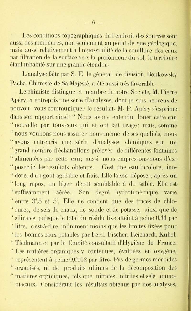 Les conditions topographiques de l’endroit des sources sont aussi des meilleures, non seulement au point de vue géologique, mais aussi relativement à l'inpossibilité de la souillure des eaux par filtration de la surface vers la profondeur du sol, le territoire étanl inhabité sur une grande étendue- L’analyse faite par S- E- le général de division Bonkowsky Pacha, Chimiste de Sa Majesté, a été aussi très favorable- Le chimiste distingué et membre de notre Société, M- Pierre Apéry, a entrepris une série d’analyses, dont je suis heureux de pouvoir vous communiquer le résultat- M- P. Apéry s’exprime dans son rapport ainsi: “ Nous avout, entendu louer cette eau “nouvelle par tous ceux qui en ont fait usage; mais, comme “ nous voulions nous assurer nous-même de ses qualités, nous “ avons entrepris une série d’analyses chimiques sur un “ grand nombre d’échantillons prélevés de différentes fontaines “ alimentées par cette eau; aussi nous empressons-nous d’ex- “ poser ici les résultats obtenus- C’est une eau incolore, ino- “ dore, d’un goût agréable et frais. Elle laisse déposer, après un “ long repos, un léger dépôt semblable à du sable. Elle est “ suffisamment aérée. Son degré hydrotimétrique varie “ entre 3,5 et 5“. Elle ne contient que des traces de chlo- “ rures, de sels de chaux, de soude et de potasse, ainsi que de “ silicates, puisque le total du résidu fixe atteint à peine 0,11 par “litre, c’est-à-dire infiniment moins que les limites fixées pour “ les bonnes eaux potables par Ferd. Fischer, Reichardt, Kubel, “ Tiedmann et par le Comité consultatif d’Hygiène de France. “ Les matières organiques y contenues, évaluées en oxygène, “ représentent à peine 0,0012 par litre- Pas de germes morbides “ organisés, ni de produits ultimes de la décomposition des “ matières organiques, tels que nitrates, nitrites et sels ammo- “ niacaux- Considérant les résultats obtenus par nos analyses,