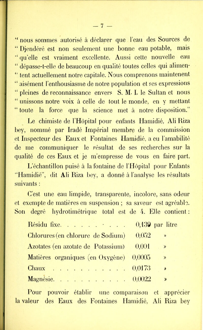 “ nous sommes autorisé à déclarer que l’eau des Sources de “ Djendéré est non seulement une bonne eau potable, mais “ qu’elle est vraiment excellente. Aussi cette nouvelle eau “ dépasse-t-elle de beaucoup en qualité toutes celles qui alimen- “ tent actuellement notre capitale. Nous comprenons maintenent “ aisément l’enthousiasme de notre population et ses expressions “pleines de reconnaissance envers S. M. I. le Sultan et nous “ unissons notre voix à celle de tout le monde, en y mettant “ toute la force que la science met à notre disposition.” Le chimiste de l’Hôpital pour enfants Hamidié, AliRiza bey, nommé par Iradé Impérial membre de la commission et Inspecteur des Eaux et Fontaines Hamidié, a eu l’amabilité de me communiquer le résultat de ses recherches sur la qualité de ces Eaux et je m’empresse de vous en faire part. L’échantillon puisé à la fontaine de l’Hôpital pour Enfants “Hamidié”, dit Ali Riza bey, a donné à l’analyse les résultats suivants : C’est une eau limpide, transparente, incolore, sans odeur et exempte de matières en suspension ; sa saveur est agréable. Son degré hydrotimétrique total est de 4. Elle contient : Résidu fixe • . . . 0,138 par litre Chlorures (en chlorure de Sodium) 0,052 » Azotates (en azolale de Potassium) 0,001 » Matières organiques (en Oxygène) 0,0005 » Chaux 0,0173 » Magnésie 0,0022 » Pour pouvoir établir une comparaison et apprécier la valeur des Eaux des Fontaines Hamidié, Ali Riza bey