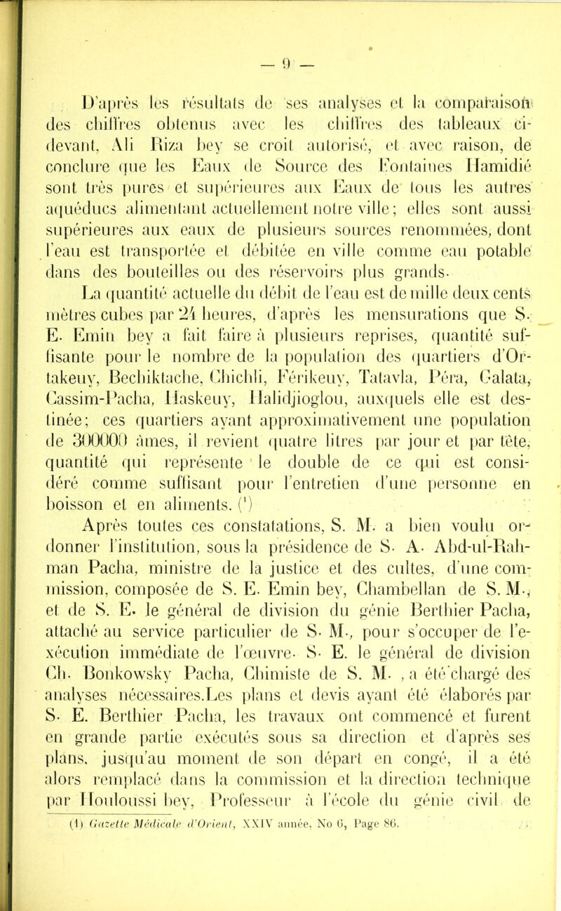 D après les résultats de ses analyses et la compa^aiso^l' des chiUres obtenus avec les cliillVes des tableaux ci- rlevant, rVli Riza bey se croit autorise, et avec raison, de conclure que les Eaux de Source des Eontaines Ilamidié sont très pures et supérieures aux Eaux de tous les autres aquéducs alimentant actuellement notre ville ; elles sont aussi supérieures aux eaux de plusieurs sources renommées, dont beau est transportée et débitée en ville comme eau potable dans des bouteilles ou des réservoirs plus grands. La quantité actuelle du débit de beau est de mille deux cents mètres cubes par 24 heures, d après les mensurations que S. E. Emin bey a fait faire à plusieurs reprises, quantité suf- fisante pour le nombre de la population des quartiers d’Or- takeuy, Becbiktache, Cliichli, Eérikeuy, Tatavla, Péra, Galata, Cassim-Pacha, llaskeuy, llalidjioglou, auxquels elle est des- tinée; ces quartiers ayant approximativement une population de 300000 âmes, il revient quatre litres par jour et par tête, quantité qui représente le double de ce qui est consi- déré comme suftisant pour bentretien ddme personne en boisson et en aliments, (') Après toutes ces constatations, S. M. a bien voulu or- donner binstitution, sous la présidence de S- A- Abd-ul-Rah- màn Paclia, ministre de la justice et des cultes, d'une com- mission, composée de S. E. Emin bey. Chambellan de S. M.,^ et de S. E. le général de division du génie Rerthier Pacha, attaché au service particulier de S- M-, pour s'occuper de be- xéculion immédiate de l'œuvre- S- E. le général de division Cb. Bonkowsky Pacha, Chimiste de S, M. , a été chargé des analyses nécessaires.Les plans et devis ayant été élaborés par S. E. Rerthier Pacha, les travaux ont commencé et furent en grande partie exécutés sous sa direction et d’après ses plans, jusqu’au moment de son départ en congé, il a été alors remplacé dans la commission et la direction teclmique par Ilouloussi bey. Professeur à l’école du génie civil de (1) Gazette Médicale d'Orient, XXIV année, No G, Page 86.