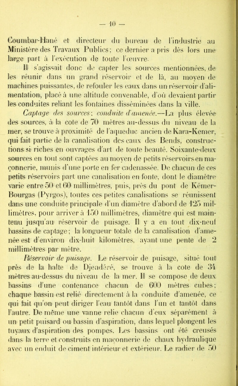 Gotimhar-Hané et diFecleuf du bureau de l’industrie au Ministère des Travaux Publics; ce dernier a pris dès lors une la-pge part à l’exécution de toute l’œuvre. Il s’agissait donc de capter les sources mentionnées, de les réunir dans un grand réservoir et de là, au moyen de maebines puissantes, de refouler les eaux dans un réservoir d’ali- mentation*, placé à une altitude convenable, d’où devaient partir les conduites reliant les fontaines disséminées dans la ville. Captage des sources: conduite d'amenée.—La plus élevée des sources, à la cote de 70 mètres au-dessus du niveau de la mer, se trouve à proximité de l’aqueduc ancien deKara-Kemer, qui fait partie de la canalisation des eaux des Bends, construc- tions si riches en ouvrages d’art de toute beauté. Soixante-deux sources en tout sont captées au moyen de petits réservoirs en ma- çonnerie, munis d’une porte en fer cadenassée. De chacun de ces petite réservoirs part une canalisation en fonte, dont le diamètre varie entre 50 et 60 millimètres, puis, près du pont de Kémer- Bourgas (Pyrgos), toutes ces petites canalisations se réunissent dans une conduite principale d’un diamètre d’abord de P25 mil- limètres, pour arrivera 150 millimètres, diamètre qui est main- tenu jusqu’au réservoir de puisage. Il y a en tout dix-neul bassins de captage; la longueur totale de la canalisation d’ame- née est d’environ dix-huit kilomètres, ayant une pente de 2 millimètres par mètre. Réservoir de puisage. Le réservoir de puisage, situé tout près de la balte de Djeodéré, se trouve à la cote de 34 mètres au-dessus du niveau de la mer. Il se compose de deux bassins d’une contenance chacun de 600 mètres cubes ; chaque bassin est relié directement à la conduite d’amenée, ce qui fait qu’on peut diriger l’eau tantôt dans Fun et tantôt dans l’autre. De môme une vanne relie chacun d’-eux séparément à un petit puisard ou bassin d’aspiration, dans lequel plongent les tuyaux d’aspiration des pompes. Les bassins ont été creusés dans la terre et construits en maçonnerie de cbaux hydraulique avec un enduit de ciment intérieur et extérieur. Le radier de 50