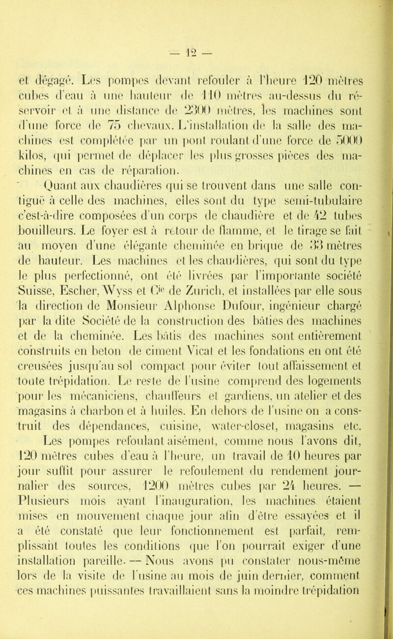 et dégagé. Les pompes devant relbuler à l’iieiire 120 mètres cubes d’eau à une liauteur de 110 mètres au-dessus du ré- servoir et à une distance de 230() mètres, les machines sont tl'une force de 75 chevaux. L’installation de la salle des ma- chines est complétée par un pont roulant d’une force de 5000 kilos, cpii permet de déplacer les plus grosses pièces des ma- chines en cas de réparation. Uuant aux chaudières qui se trouvent dans une salle con- tiguë à celle des machines, elles sont du type semi-tubulaire c’est-à-dire composées d’un corps de chaudière et de 42 tubes bouilleurs. Le foyer est à retour de flamme, et le tirage se fait au moyen d’une élégante cheminée en brique de 03 mètres de hauteur. Les machines et les chaudières, qui sont du type le plus perfectionné, ont été livrées par l’imporiante société Suisse, Escher, Wyss et C>e de Zuricli, et installées par elle sous la direction de Monsieur Alphonse Dufour, ingénieur chargé par la dite Société de la construction des bâties des machines et de 1a cheminée. Les bâtis des machines sont entièrement construits en béton de ciment Vicat et les fondations en ont été creusées jusqu’au sol compact pour éviter tout affaissement et toute trépidation. Le reste de l’usine comprend des logements pour les mécaniciens, chaidlëurs et gardiens, un atelier et des magasins à charbon et à huiles. En dehors de l’tisine on a cons- truit des dépendances, cuisine, water-closet, magasins etc. Les pompes refoulant aisément, comme nous l’avons dit, 120 mètres euhes d’eau à l’heure, un travail de 10 heures par jour suffit pour assurer le refoulement du l’endement jour- nalier des sources, 1200 mètres cubes par 24 heures. — Plusieurs mois avant l’inauguration, les machines étaient mises en mouvement ciiaque jour alin d’être essayées et il a été constaté que leur fonctionnement est parfait, rem- plissant toutes les conditions que l’on pourrait exiger d’une installation pareille. — Nous avons pu constater nous-môme lors de la visite de l’usine au mois de juin deriiier, comment ces machines puissantes travaillaient sans la moindre trépidation