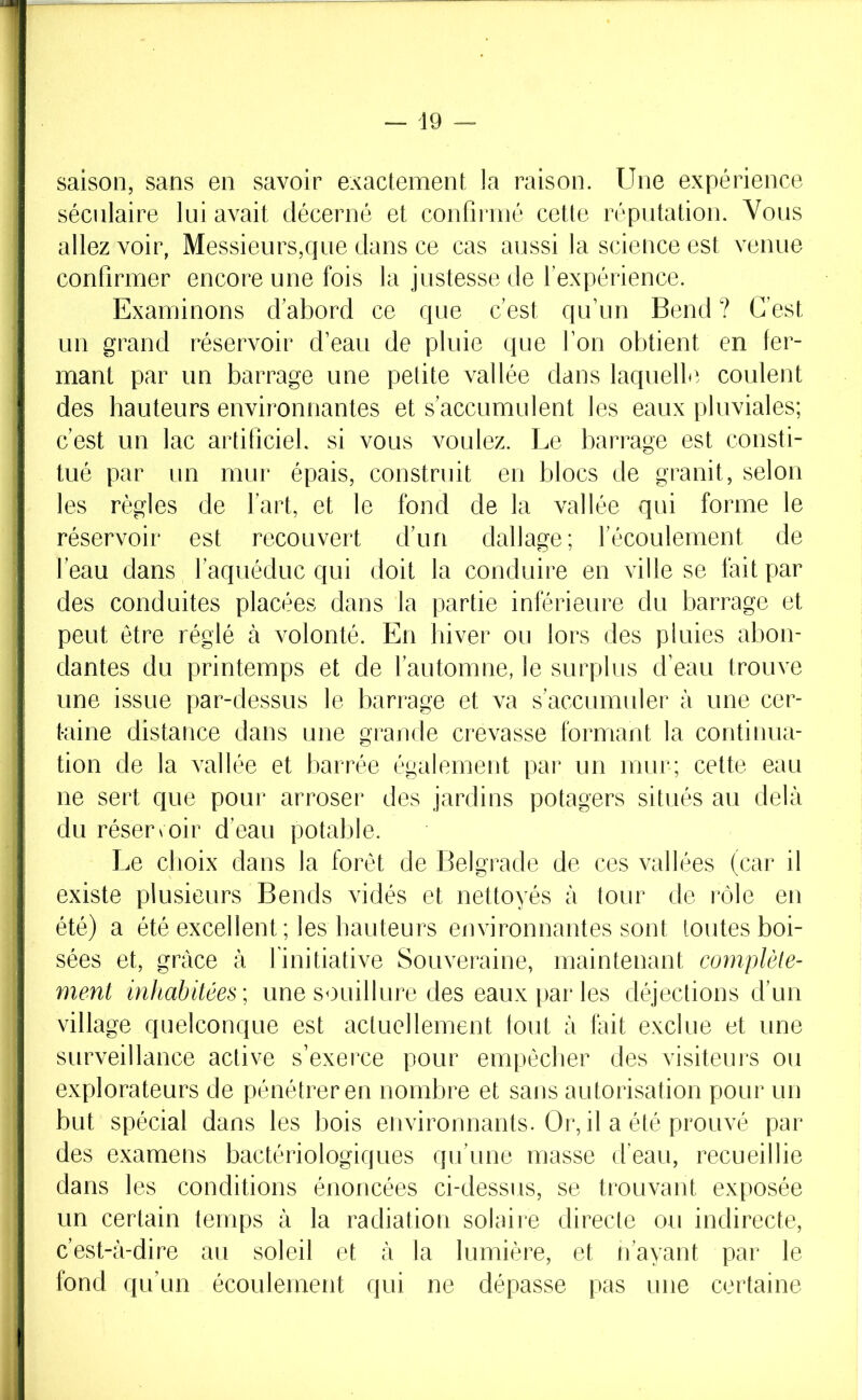 saison, sans en savoir exactement la raison. Une expérience séculaire lui avait décerné et confirmé cette réputation. Vous allez voir, Messieurs,que dans ce cas aussi la science est venue confirmer encore une fois la justesse de l’expérience. Examinons d’abord ce que c’est qu’un Bend ? C’est un grand réservoir d’eau de pluie que l’on obtient en fer- mant par un barrage une petite vallée dans laquelle, coulent des hauteurs environnantes et s’accumulent les eaux pluviales; c’est un lac artificiel, si vous voulez. Le barrage est consti- tué par un mur épais, construit en blocs de granit, selon les règles de l’art, et le fond de la vallée qui forme le réservoir est recouvert d’un dallage; l’écoulement de l’eau dans l’aquéduc qui doit la conduire en ville se fait par des conduites placées dans la partie inférieure du barrage et peut être réglé à volonté. En hiver ou lors des pluies abon- dantes du printemps et de l’automne, le surplus d’eau trouve une issue par-dessus le barrage et va s’accumuler à une cer- taine distance dans une grande crevasse formant la continua- tion de la vallée et barrée également par un mur; cette eau ne sert que pour arroser des jardins potagers situés au delà du réserœir d’eau potable. Le choix dans la forêt de Belgrade de ces vallées (car il existe plusieurs Bends vidés et nettoyés à tour de rôle en été) a été excellent ; les hauteurs environnantes sont toutes boi- sées et, grâce à finitiative Souveraine, maintenant complèle- ment inhabitées; une souillure des eaux par les déjections d’un village quelconque est actuellement tout à fait exclue et une surveillance active s’exerce pour empêcher des visiteurs ou explorateurs de pénétrer en nombre et sans autorisation pour un but spécial dans les bois eiivironnants. Or, il a été prouvé par des examens bactériologiques qu’une masse d’eau, recueillie dans les conditions énoncées ci-dessus, se trouvant exposée un certain temps à la radiation solaire directe ou indirecte, c’est-à-dire au soleil et à la lumière, et n’ayant par le fond qu’un écoulement qui ne dépasse pas une certaine