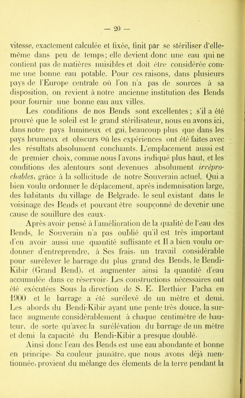 vitesse, exactement calculée et fixée, finit par se stériliser d’elle- même dans peu de temps; elle devient donc une eau qui ne contient pas de matières nuisibles et doit être considérée com- me nue bonne eau potable. Pour ces raisons, dans plusieurs pays de l’Europe centrale où l’on n’a pas de sources à sa disposition, on revient à notre ancienne institution des Rends pour fournir une bonne eau aux villes. Les conditions de nos Rends sont excellentes ; s’il a été prouvé que le soleil est le grand stérilisateur, nous en avons ici, dans notre pays lumineux et gai, beaucoup plus que dans les pays brumeux et obscurs où les expériences ont été faites avec des résultats absolument concluants. L’emplacement aussi est de premier choix, comme nous l’avons indiqué plus haut, et les conditions des alentours sont devenues absolument irrépro- chables, grâce à la sollicitude de notre Souverain actuel, Qui a bien voulu ordonner le déplacement, après indemnisation large, des habitants du village de Relgrade^ le seul existant dans le voisinage des Rends et pouvant être soupçonné de devenir une cause de souillure des eaux- Après avoir pensé à l’amélioration de la qualité de l’eau des Rends, le Souverain n’a pas oublié qu’il est très important d’en avoir aussi une quantité suffisante et II a bien voulu or- donner d’entreprendre, à Ses frais, un travail considérable pour surélever le barrage du plus grand des Rends, le Rendi- Kibir (Grand Rend), et augmenter ainsi la quantité d’eau accumulée dans ce réservoir- Les constructions nécessaires ont été exécutées Sous la direction de S- E- Rerthier Pacha en 1900 et le barrage a été surélevé de un mètre et demi. Les abords du Rendi-Kibir ayant une pente très douce, la sur- lace augmente considérablement à chaque centimètre de hau- teur, de sorte qu’avec la surélévation du barrage de un mètre et demi la capacité du Rendi-Kibir a presque doublé. Ainsi donc l’eau des Rends est une eau abondante et bonne en principe- Sa coideur jaunâtre, que nous avons déjà men- tionnée, provient du mélange des éléments de la terre pendant la