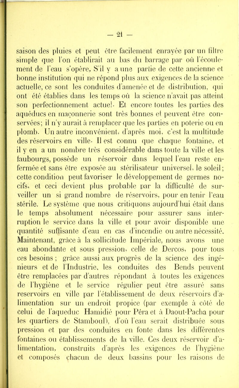 saison des pluies et peut être facilement enrayée par un filtre simple que fon élabürait au bas du barrage par où 1 écoule- ment de l’eau s’opère, S’il y a une partie de cette ancienne et bonne institution qui ne répond plus aux exigences de la science actuelle, ce sont les conduites d’amenée et de distribution, qui ont été établies dans les temps où la science n’avait pas atteint son perfectionnement actuei- Et encore toutes les parties des aquéducs en maçonnerie sont très bonnes et peuvent être con- servées; il n’y aurait à remplacer que les parties en poterie ou en plomb. Un autre inconvénient, d’après moi, c’est la multitude des réservoirs en ville- Il est connu que chaque fontaine, et il y en a un nombre très considérable dans toute la ville et les faubourgs, possède un réservoir dans lequel l’eau reste en- fermée et sans être exposée au stérilisateur universel, le soleil; cette condition peut favoriser le développement de germes no- cifs, et ceci devient plus probable par la difficulté de sur- veiller un si grand nombre de réservoirs, pour en tenir beau stérile. Le système que nous critiquons aujourd’hui était dans le temps absolument nécessaire pour assurer sans inter- ruption le service dans la ville et pour avoir disponible une quantité suffisante d’eau en cas d’incendie ou autre nécessité. Maintenant, grâce à la sollicitude Impériale, nous avons une eau abondante et sous pression, celle de Dercos, pour tous ces besoins ; grâce aussi aux progrès de la science des ingé- nieurs et de l’Industrie, les conduites des Bends peuvent être remplacées par d’auti^es répondant à toutes les exigences de l’hygiène et le service régulier peut être assuré sans réservoirs en ville par l’établissement de deux réservoirs d’a- limentation sur un endroit propice (par exemple à côté de celui de l’aqueduc Hamidié pour Péra et à Daout-Pacha pour les quartiers de StambouD, d’où l’eau serait distribuée sous pression et par des conduites en fonte dans les différentes fontaines ou établissements de la ville. Ces deux réservoir d’a- limentation, construits d’après les exigences de l’hygiène et composés chacun de deux l)assins pour les raisons de