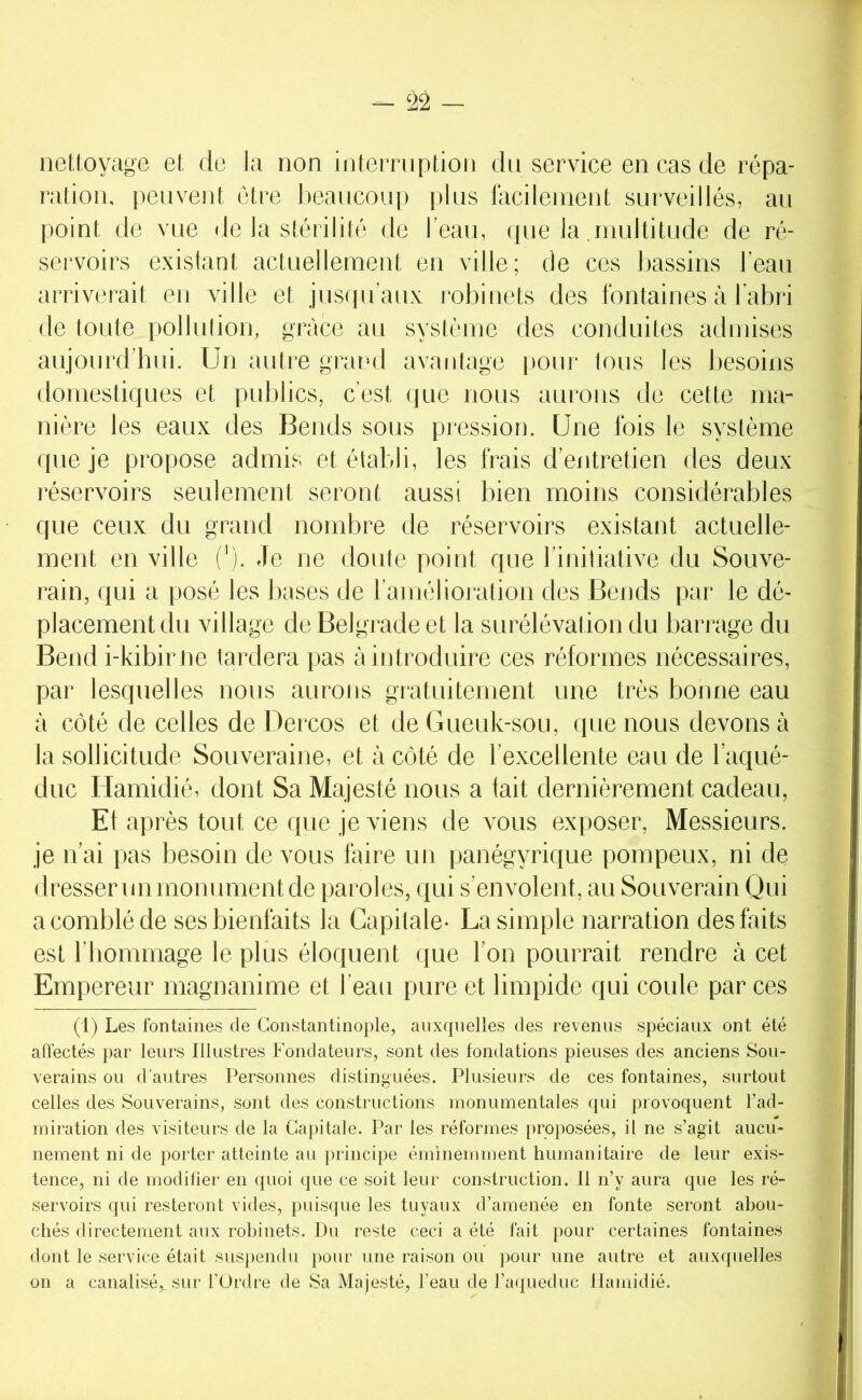 nettoyage et de la non interruption du service en cas de répa- ration. peuvent être beaucoup plus fticilement surveillés, au point de vue rie la stérilité de l’eau, que la .multitude de ré- servoirs existant actuellement en ville; de ces bassins l’eau arriverait en ville et jusqu’aux robinets des fontaines à l’abri de toute pollution, grâce au système des conduites admises aujourd’bui. Un autre grautl avantage pour tous les Ijesoins domestiques et publics, c’est que nous aurons de cette ma- nière les eaux des Bends sous pression. Une fois le système que je propose admis et établi, les frais d’entretien des deux l'éservoirs seulement seront aussi bien moins considérables que ceux du grand nombre de réservoirs existant actuelle- ment en ville ('). ,1e ne doute point que l’initiative du Souve- rain, qui a posé les bases de ramélioration des Bends par le dé- placement du village de Belgrade et la surélévation du barrage du Bend i-kibime tardera pas à introduire ces réformes nécessaires, par lesquelles nous aurons gtatuitement une très bonne eau à côté de celles de Dercos et deGueuk-sou, que nous devons à la sollicitude Souveraine, et à côté de l’excellente eau de l’aqué- duc Hamidié, dont Sa Majesté nous a lait dernièrement cadeau. Et après tout ce que je viens de vous exposer, Messieurs, je n’ai pas besoin de vous faire un panégyrique pompeux, ni de dresser un monument de paroles, qui s'envolent, au Souverain Qui a comblé de ses bienfaits la Capitale- La simple narration des faits est l’bommage le plus éloquent que l’on pourrait rendre à cet Empereur magnanime et l’eau pure et limpide qui coule par ces (1) Les fontaines de Constantinople, aiixfpielles des revenus spéciaux ont été affectés par leurs Illustres Fondateurs, sont des fondations pieuses des anciens Sou- verains ou d’autres Personnes distinguées. Plusieurs de ces fontaines, surtout celles des Souverains, sont des constructions monumentales qui provoquent l’ad- miration des visiteurs de la Capitale. Par les réformes proposées, il ne s’agit aucu- nement ni de porter atteinte au principe éminemment humanitaire de leur exis- tence, ni de modifier en ({uoi que ce soit leur construction. Il n’y aura que les ré- servoirs qui resteront vides, puisque les tuyaux d’amenée en fonte seront abou- chés directement aux robinets. Du reste ceci a été fait pour certaines fontaines dont le service était suspendu pour une raison ou pour une autre et auxquelles on a canalisé,, sur l’Ordre de Sa Majesté, l’eau de l’aqueduc Ilamidié.