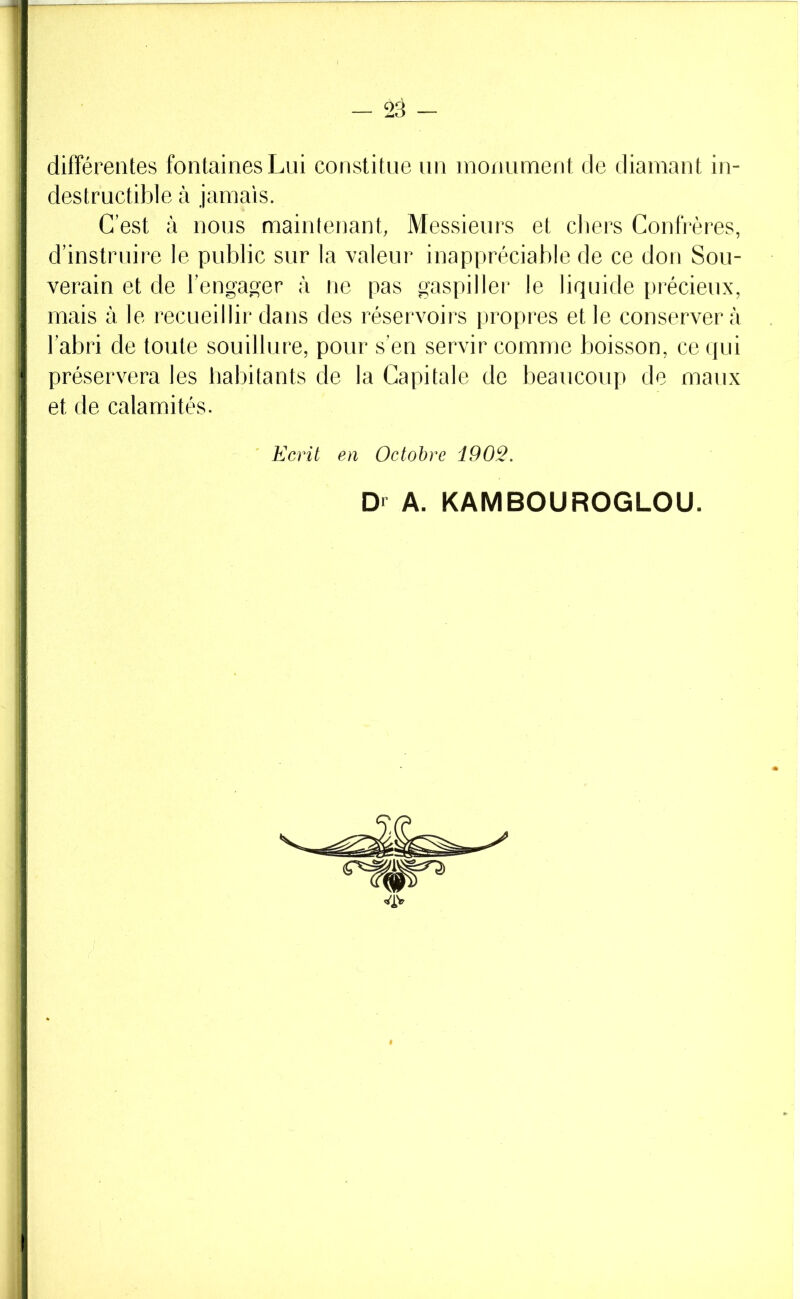 différentes fontaines Lui constitue un monument de diamant in- destructible à jamais. C’est à nous maintenant, Messieurs et cliers Confrères, d’instruire le public sur la valeur inappréciable de ce don Sou- verain et de l’engac^er à ne pas gaspiller le liquide précieux, mais à le recueillir dans des réservoirs propres et le conserver à l’abri de toute souillure, pour s’en servir comme boisson, ce qui préservera les habitants de la Capitale de beaucoup de maux et de calamités. ' Ecrit en Octobre iOO^. Dr A. KAMBOUROGLOU.