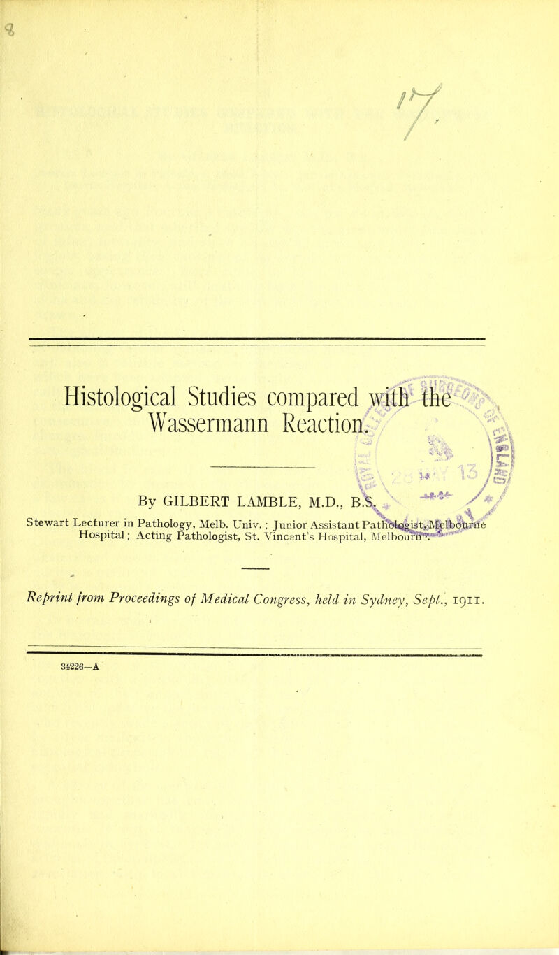 Histological Studies compared )vitfi' tlid Wassermann Reaction;' \‘-sH jr~ 1=- .? I .Ss*' K'-- By GILBERT LAMBLE, M.D., B% K% ^ Stewart Lecturer in Pathology, Melb. Univ, ; Junior Assistant Pathbli^isL'JV&Bfe^fe’il Hospital; Acting Pathologist, St. Vincent’s Hospital, Melboulrfe'*^^' Reprint from Proceedings of Medical Congress, held in Sydney, Sept., 1911, 34226-A